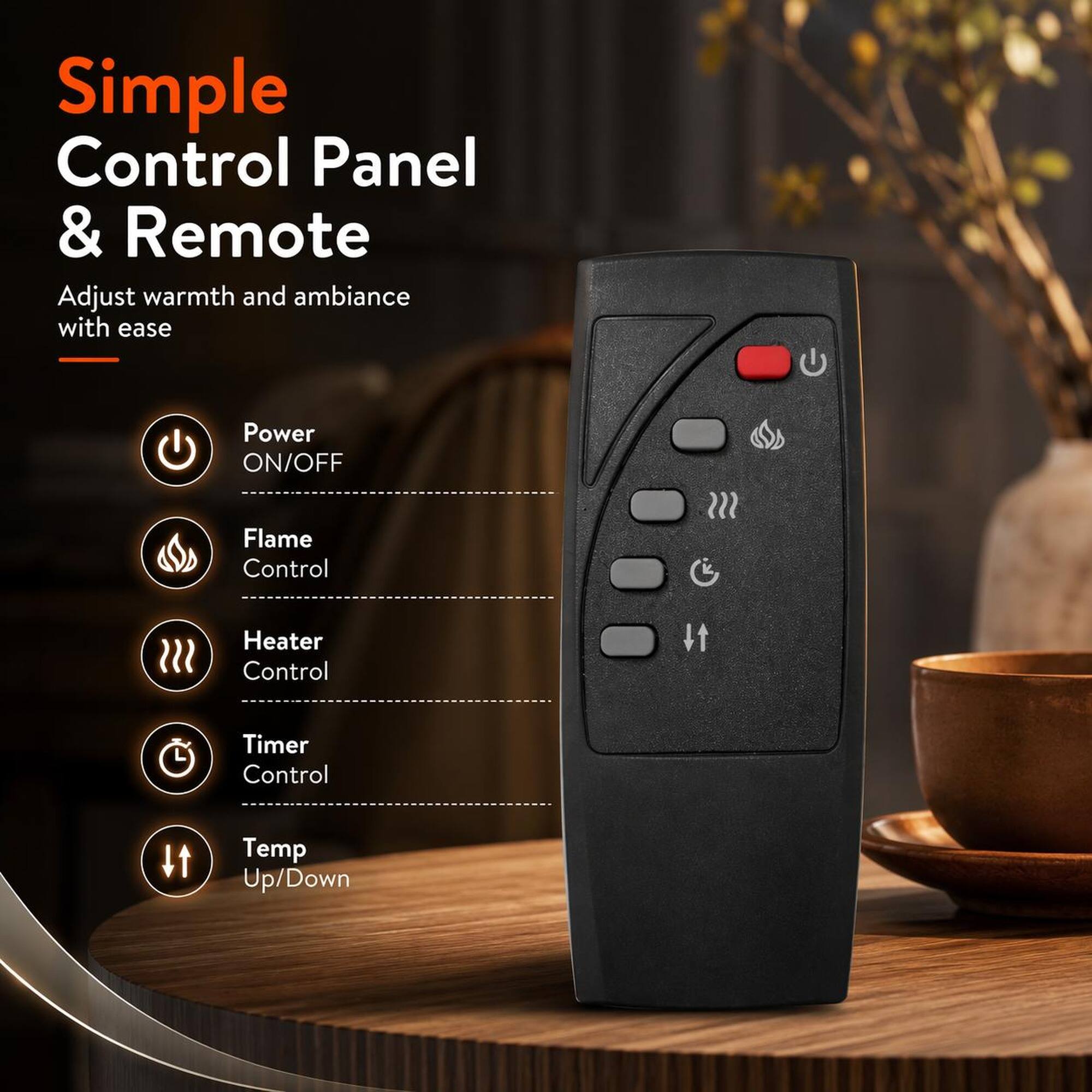 Simple Control Panel & Remote  
Adjust warmth and ambiance with ease  
- Power ON/OFF  
- Flame Control  
- Heater Control  
- Timer Control  
- Temp Up/Down