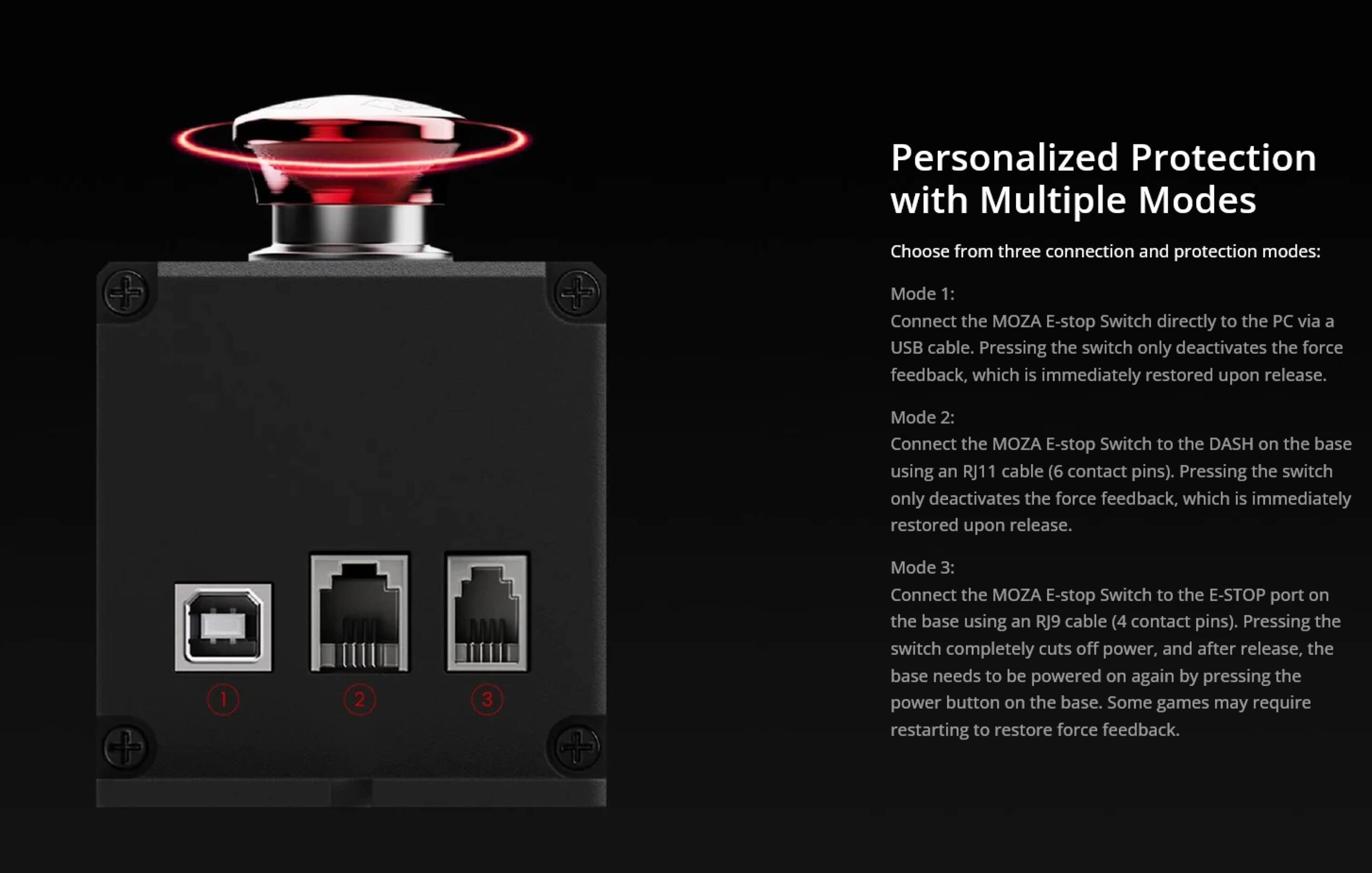 Personalized Protection with Multiple Modes

Choose from three connection and protection modes:

Mode 1: Connect the MOZA E-stop Switch directly to the PC via a USB cable. Pressing the switch only deactivates the force feedback, which is immediately restored upon release.

Mode 2: Connect the MOZA E-stop Switch to the DASH on the base using an RJ11 cable (6 contact pins). Pressing the switch only deactivates the force feedback, which is immediately restored upon release.

Mode 3: Connect the MOZA E-stop Switch to the E-STOP port on the base using an RJ9 cable (4 contact pins). Pressing the switch completely cuts off power, and after release, the base needs to be powered on again by pressing the power button on the base. Some games may require restarting to restore force feedback.
