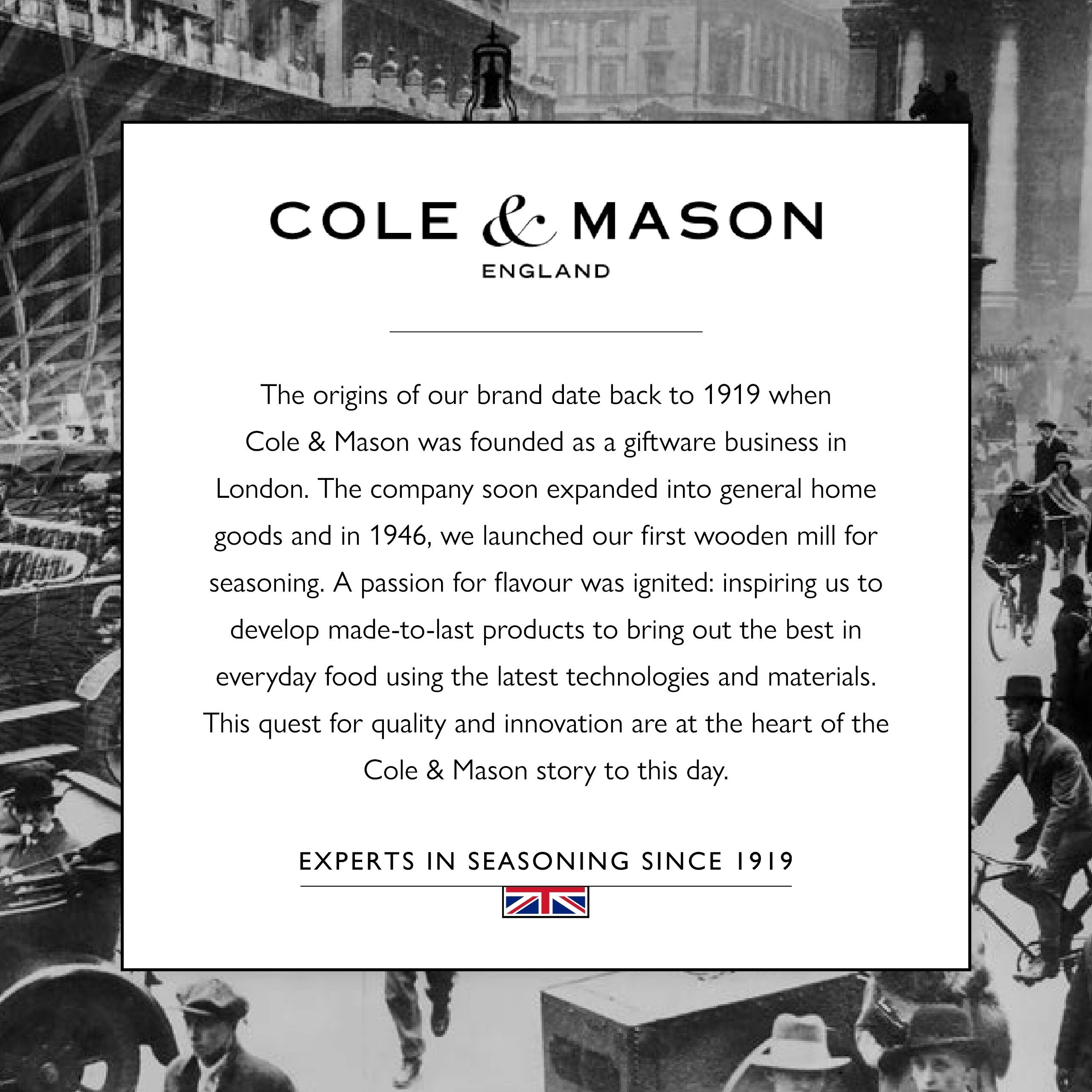 COLE & MASON ENGLAND

The origins of our brand date back to 1919 when Cole & Mason was founded as a giftware business in London. The company soon expanded into general home goods and in 1946, we launched our first wooden mill for seasoning. A passion for flavour was ignited: inspiring us to develop made-to-last products to bring out the best in everyday food using the latest technologies and materials. This quest for quality and innovation are at the heart of the Cole & Mason story to this day.

EXPERTS IN SEASONING SINCE 1919