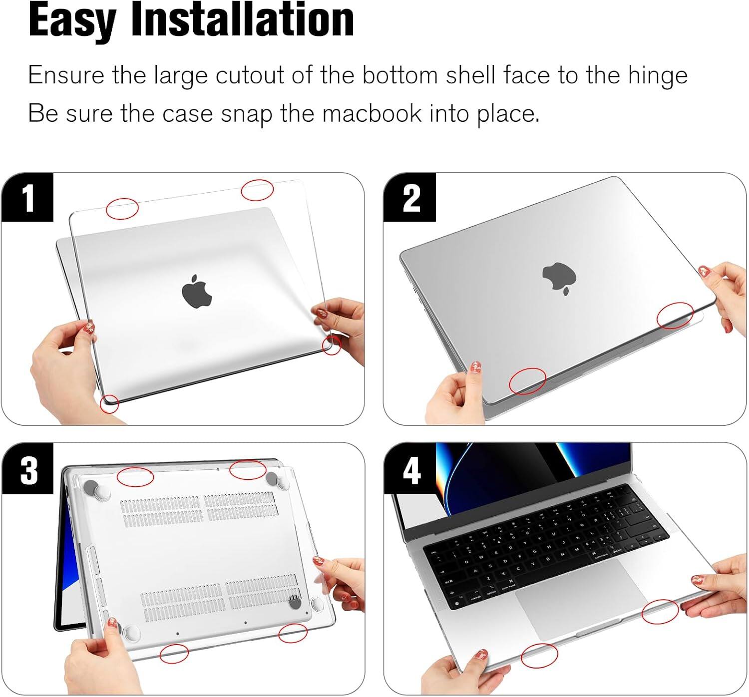 Easy Installation  
Ensure the large cutout of the bottom shell face to the hinge  
Be sure the case snap the macbook into place.