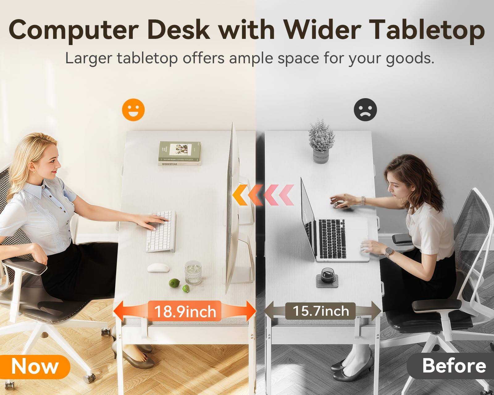 Computer Desk with Wider Tabletop  
Larger tabletop offers ample space for your goods.  

Now  
18.9 inch  

Before  
15.7 inch