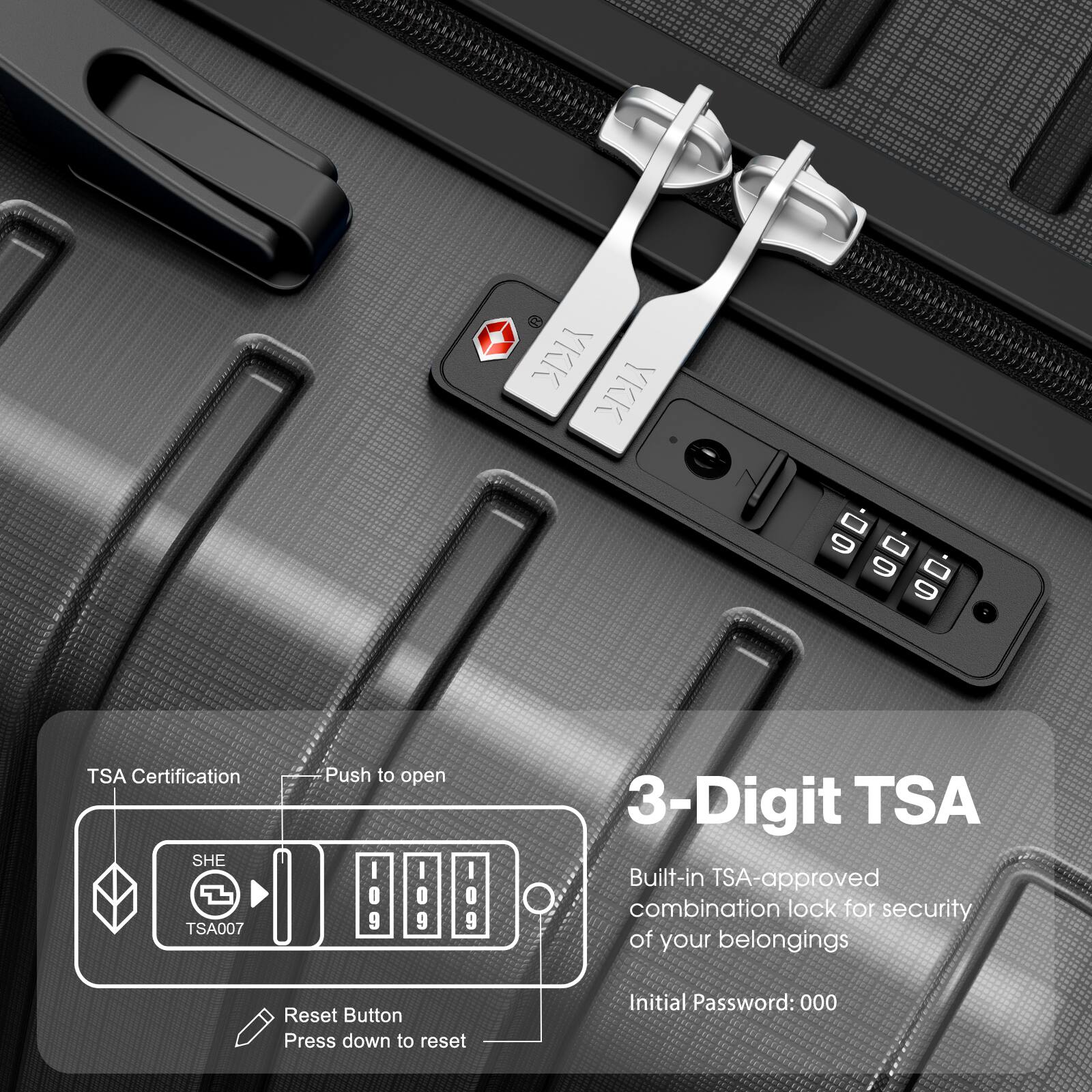 - TSA Certification
- Push to open
- 3-Digit TSA
- Built-in TSA-approved combination lock for security of your belongings
- Initial Password: 000
- Reset Button
- Press down to reset