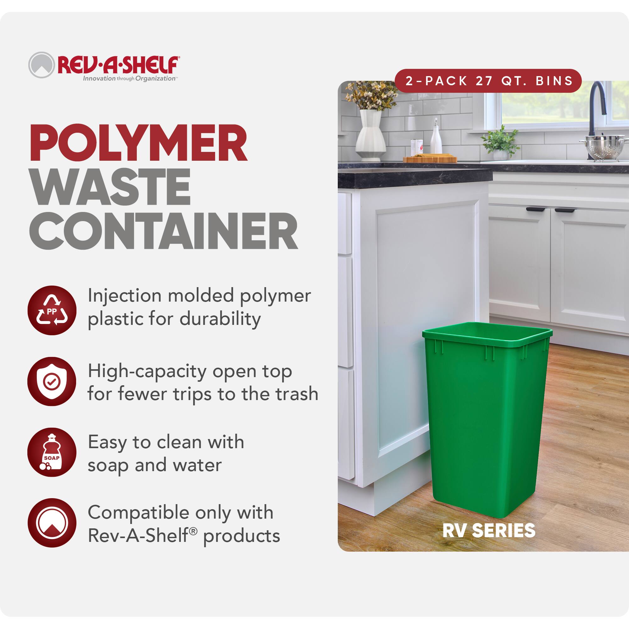 **REV-A-SHELF**  
Innovation through Organization

**POLYMER WASTE CONTAINER**

- Injection molded polymer plastic for durability
- High-capacity open top for fewer trips to the trash
- Easy to clean with soap and water
- Compatible only with Rev-A-Shelf® products

**2-PACK 27 QT. BINS**

**RV SERIES**