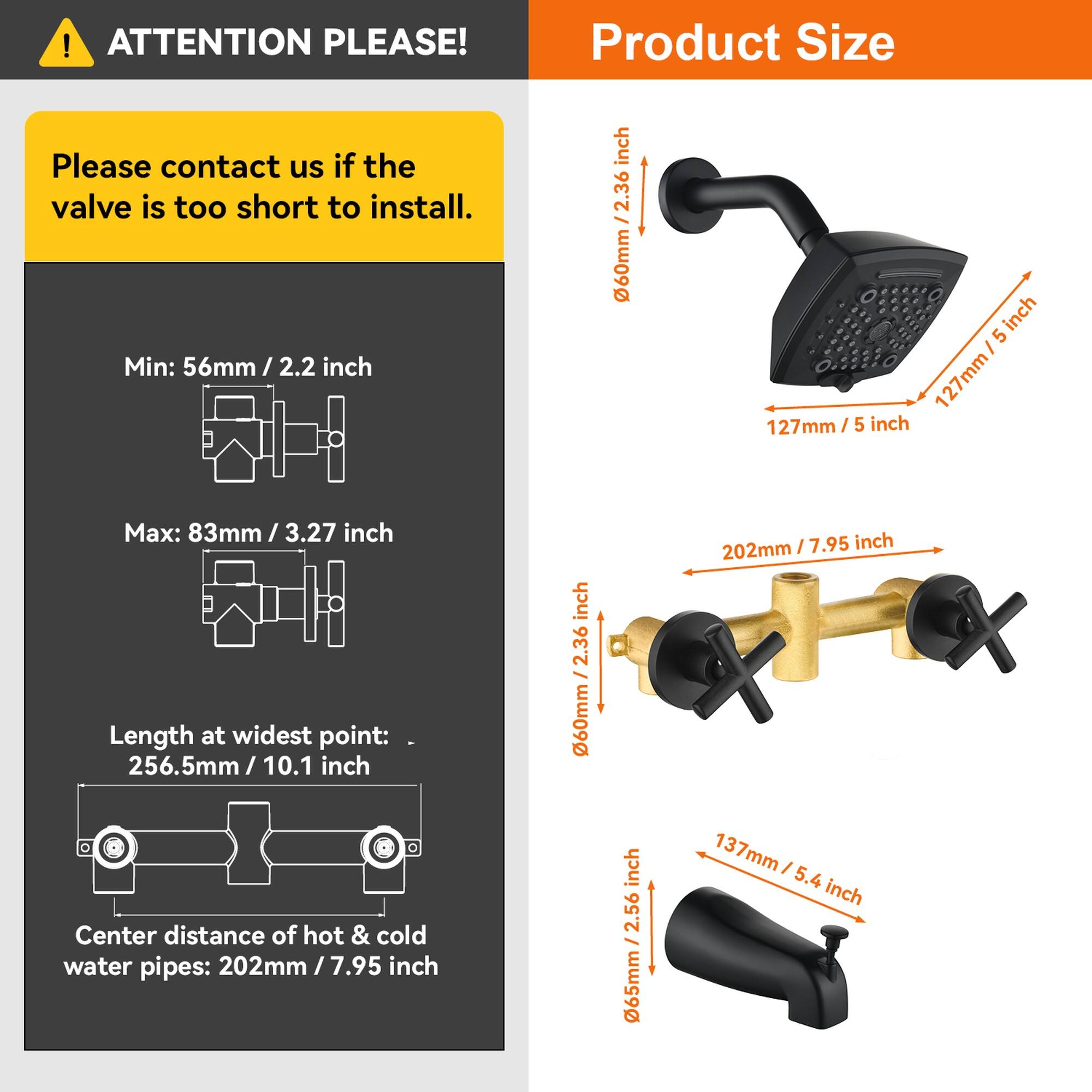 **ATTENTION PLEASE!**

Please contact us if the valve is too short to install.

**Product Size**

- Min: 56mm / 2.2 inch
- Max: 83mm / 3.27 inch
- Length at widest point: 256.5mm / 10.1 inch
- Center distance of hot & cold water pipes: 202mm / 7.95 inch

**Dimensions:**
- 60mm / 2.36 inch
- 127mm / 5 inch
- 202mm / 7.95 inch
- 137mm / 5.4 inch