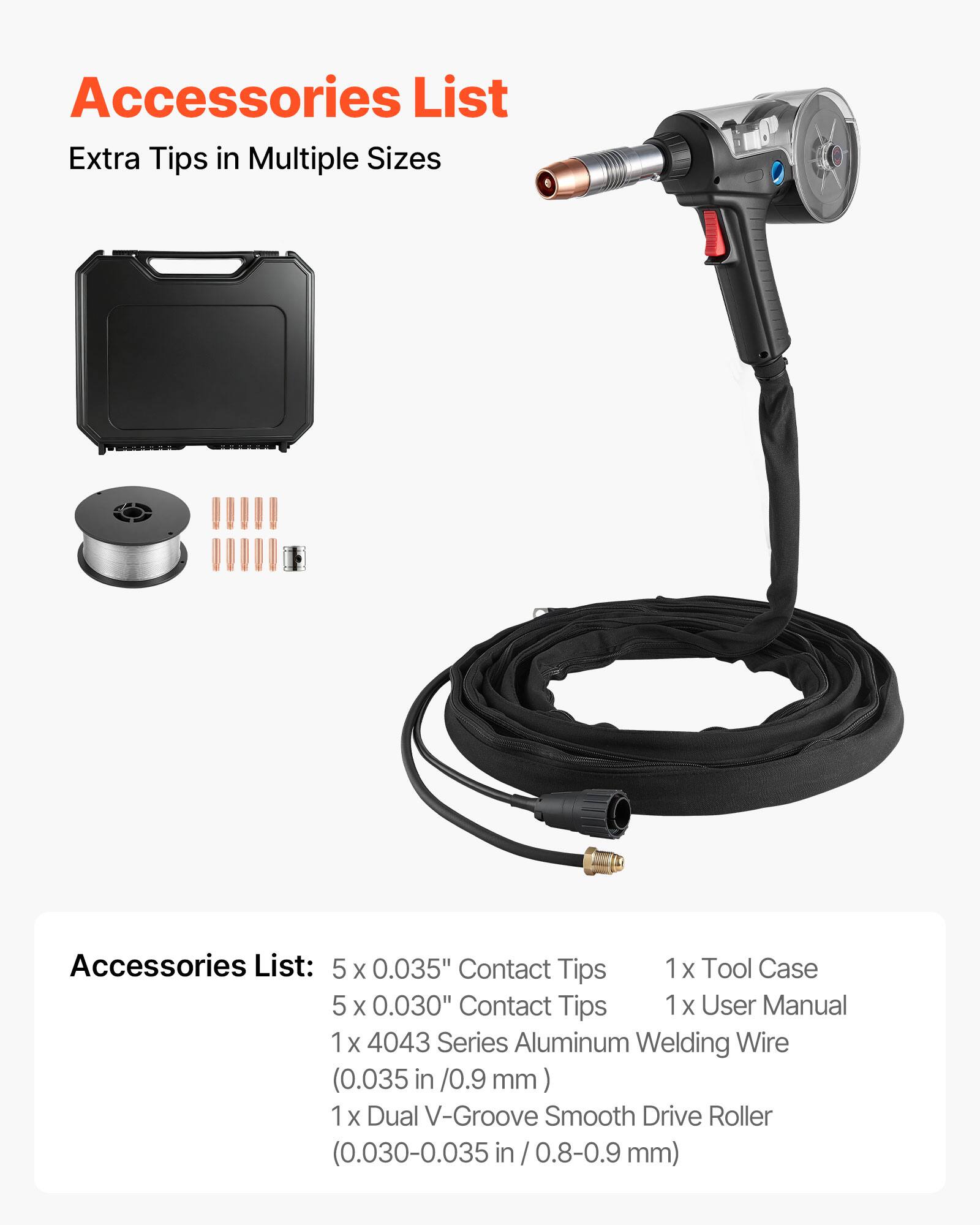 Accessories List  
Extra Tips in Multiple Sizes

Accessories List:  
5 x 0.035" Contact Tips  
5 x 0.030" Contact Tips  
1 x 4043 Series Aluminum Welding Wire (0.035 in / 0.9 mm)  
1 x Dual V-Groove Smooth Drive Roller (0.030-0.035 in / 0.8-0.9 mm)  
1 x Tool Case  
1 x User Manual