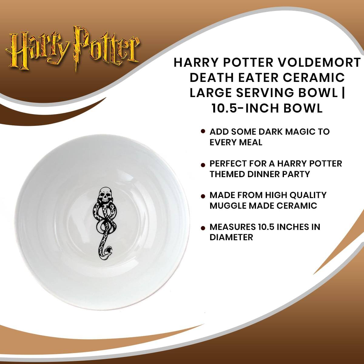 Harry Potter

HARRY POTTER VOLDEMORT DEATH EATER CERAMIC LARGE SERVING BOWL | 10.5-INCH BOWL

- ADD SOME DARK MAGIC TO EVERY MEAL
- PERFECT FOR A HARRY POTTER THEMED DINNER PARTY
- MADE FROM HIGH QUALITY MUGGLE MADE CERAMIC
- MEASURES 10.5 INCHES IN DIAMETER