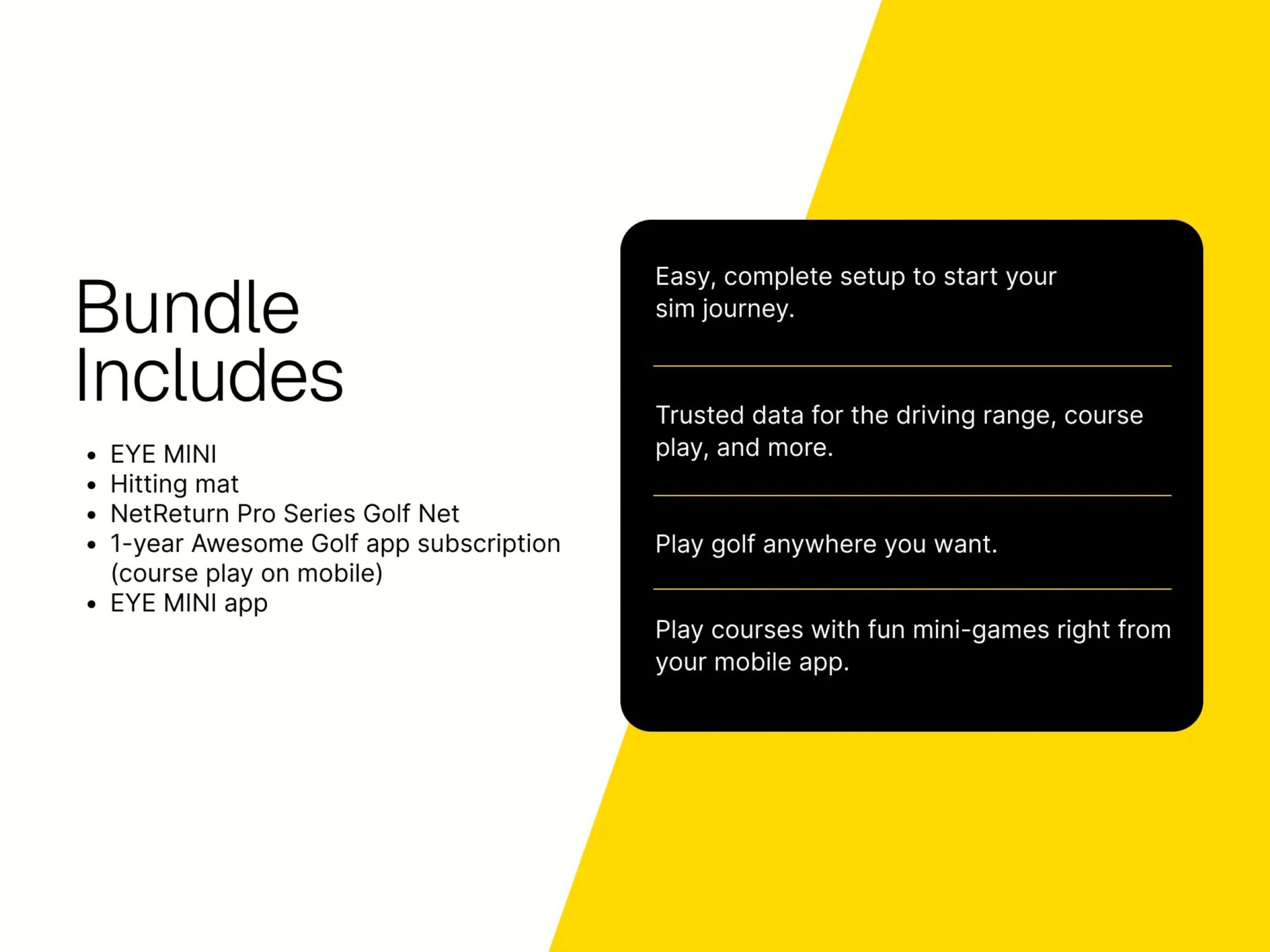 Bundle Includes

- EYE MINI
- Hitting mat
- NetReturn Pro Series Golf Net
- 1-year Awesome Golf app subscription (course play on mobile)
- EYE MINI app

Easy, complete setup to start your sim journey. Trusted data for the driving range, course play, and more. Play golf anywhere you want. Play courses with fun mini-games right from your mobile app.