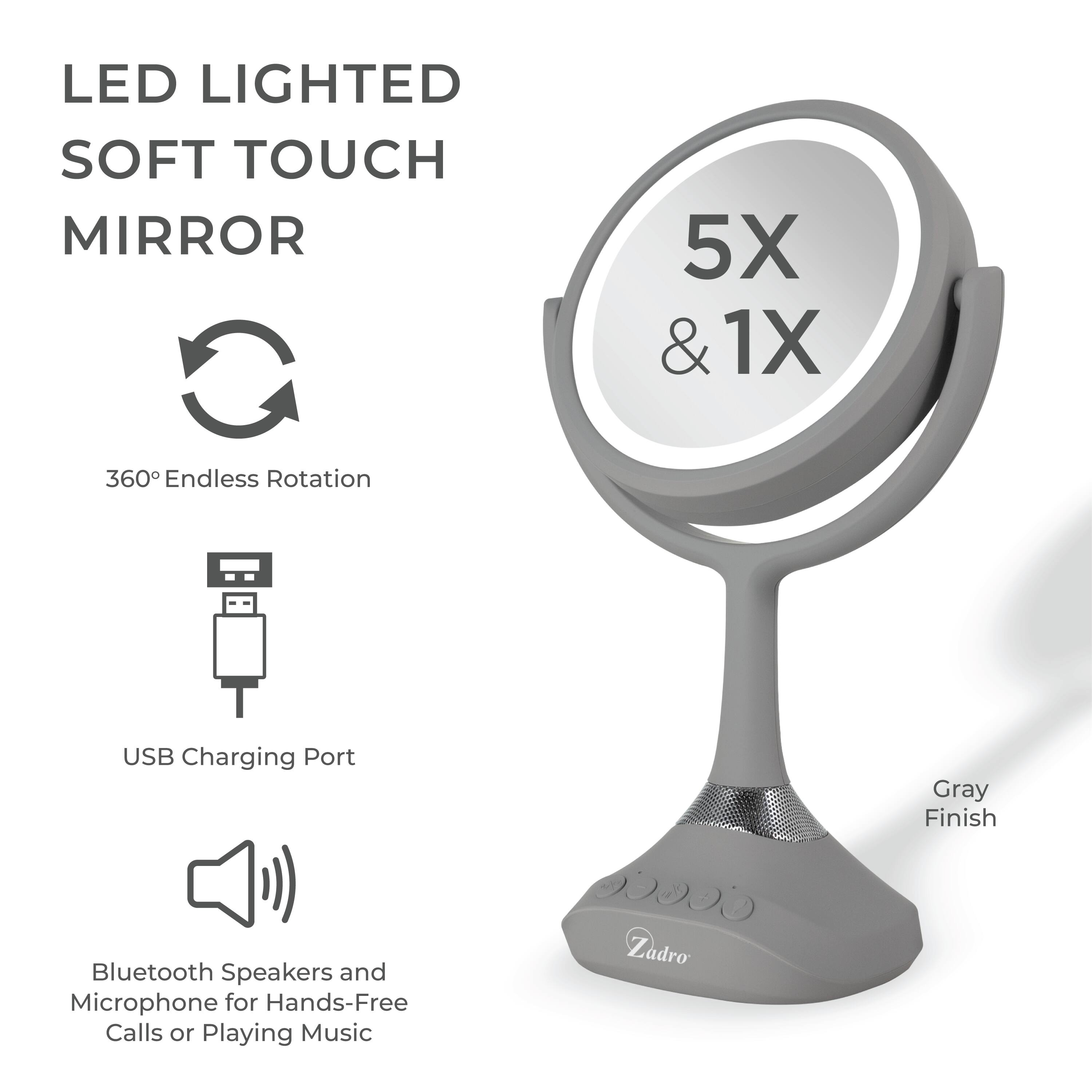 LED LIGHTED SOFT TOUCH MIRROR

5X & 1X

360° Endless Rotation

USB Charging Port

Bluetooth Speakers and Microphone for Hands-Free Calls or Playing Music

Gray Finish

Zadro