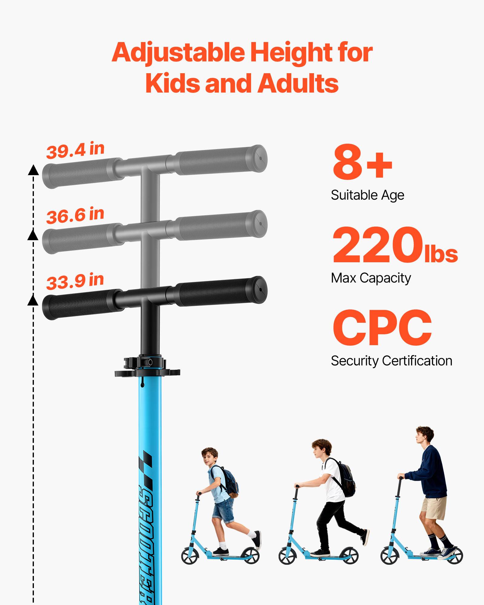 Adjustable Height for Kids and Adults  
39.4 in  
36.6 in  
33.9 in  
8+ Suitable Age  
220 lbs Max Capacity  
CPC Security Certification