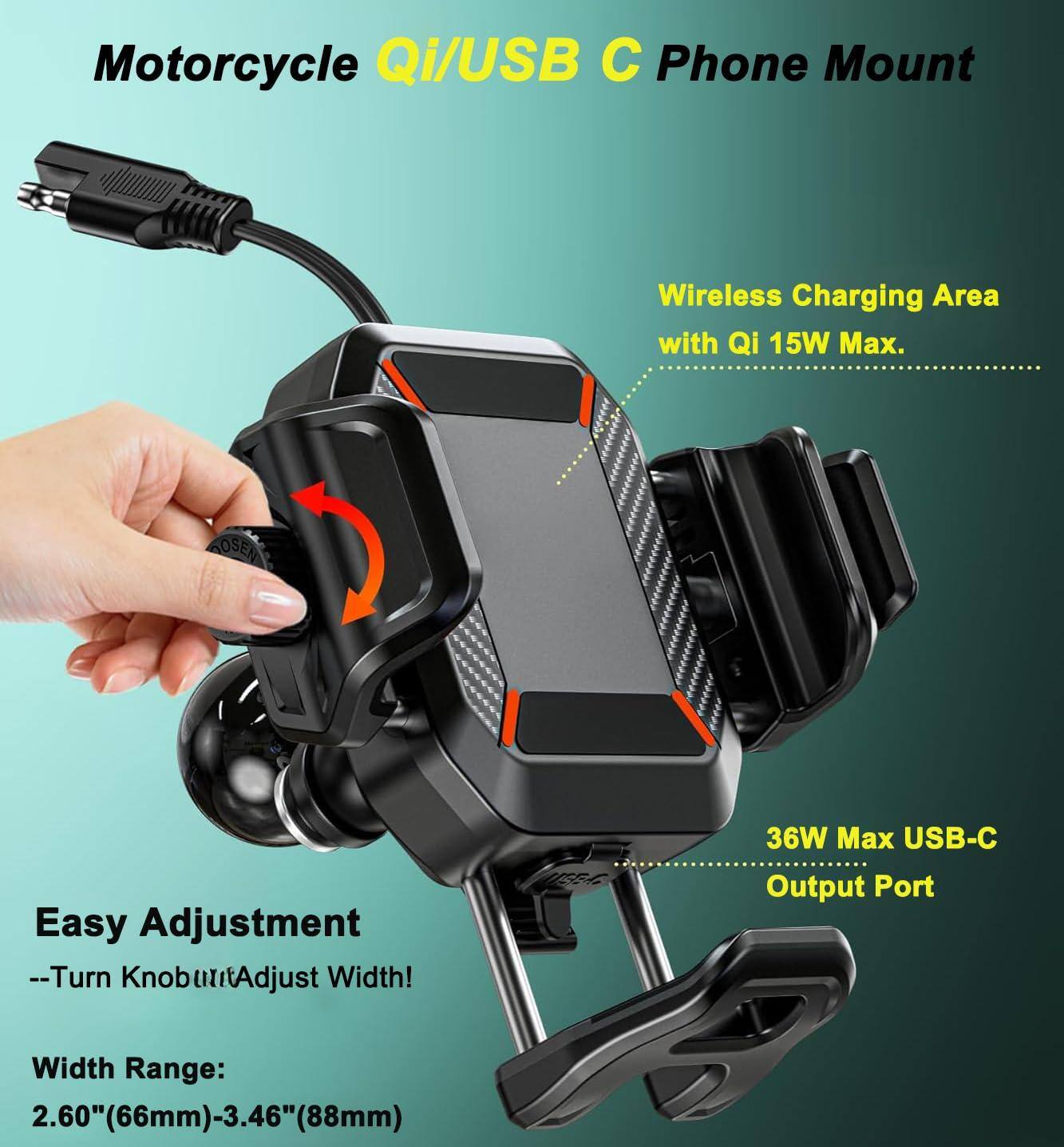 Motorcycle Qi/USB C Phone Mount

- Wireless Charging Area with Qi 15W Max.
- 36W Max USB-C Output Port
- Easy Adjustment -- Turn Knob to Adjust Width!
- Width Range: 2.60" (66mm) - 3.46" (88mm)