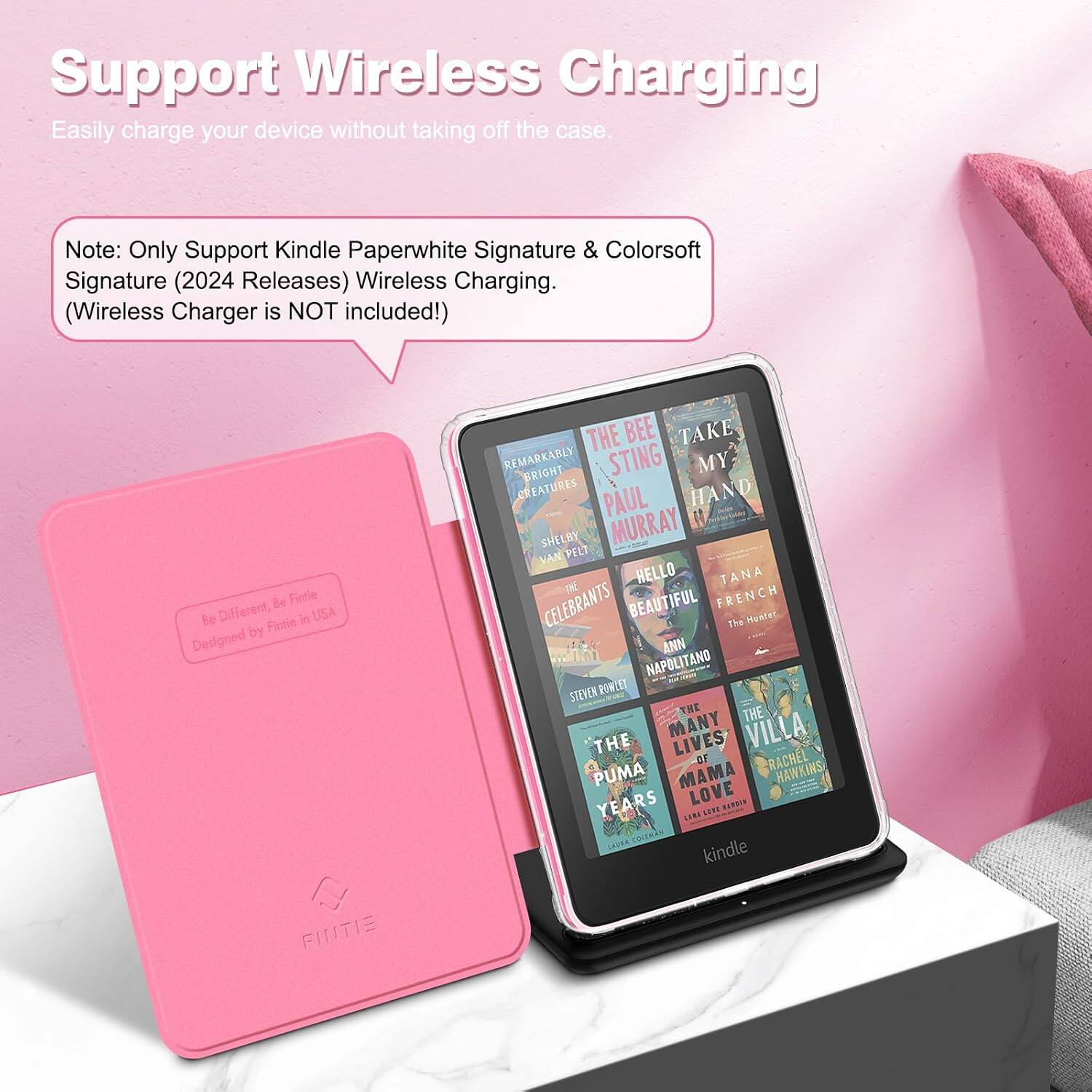 Support Wireless Charging  
Easily charge your device without taking off the case.  

Note: Only Support Kindle Paperwhite Signature & Colorsoft Signature (2024 Releases) Wireless Charging. (Wireless Charger is NOT included!)  

Be Fintle Be Different, Fintie in USA Designed by FINTIE  

THE BEE TAKE REMARKABLY BRIGHT STING MY CREATURES PAUL HAND SHELBY MURRAY VAN PELT HELLO TANA CELEBRANTS BEAUTIFUL FRENCH The Hunter ANN NAPOLITANO STEVEN POWLET THE THE THE MANY LIVES VILLA -OF RACHEL PUMA MAMA HAWKINS, YEARS LOVE HARDIN LARA SEPT COLEMAN kindle