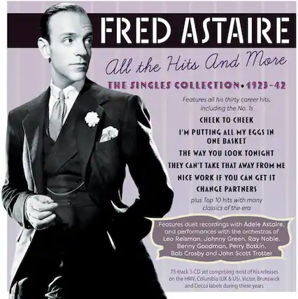 FRED ASTAIRE
All the Hits And More
THE SINGLES COLLECTION • 1923-42
Features all his thirty career hits, including the No. 1s:
CHEEK TO CHEEK
I’M PUTTING ALL MY EGGS IN ONE BASKET
THE WAY YOU LOOK TONIGHT
THEY CAN’T TAKE THAT AWAY FROM ME
NICE WORK IF YOU CAN GET IT
CHANGE PARTNERS
plus Top 10 hits with many classics of the era
Features duet recordings with Adele Astaire, and performances with the orchestras of Leo Reisman, Johnny Green, Ray Noble, Benny Goodman, Perry Botkin, Bob Crosby and John Scott Trotter
75-track 3-CD set comprising most of his releases on the HMV, Columbia (UK & US), Victor, Brunswick and Decca labels during these years
