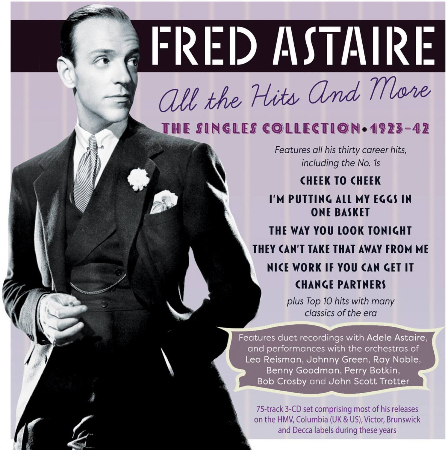 FRED ASTAIRE  
All the Hits And More  
THE SINGLES COLLECTION • 1923-42  

Features all his thirty career hits, including the No. 1s:  
CHEEK TO CHEEK  
I’M PUTTING ALL MY EGGS IN ONE BASKET  
THE WAY YOU LOOK TONIGHT  
THEY CAN’T TAKE THAT AWAY FROM ME  
NICE WORK IF YOU CAN GET IT  
CHANGE PARTNERS  

plus Top 10 hits with many classics of the era  

Features duet recordings with Adele Astaire, and performances with the orchestras of Leo Reisman, Johnny Green, Ray Noble, Benny Goodman, Perry Botkin, Bob Crosby and John Scott Trotter  

75-track 3-CD set comprising most of his releases on the HMV, Columbia (UK & US), Victor, Brunswick and Decca labels during these years