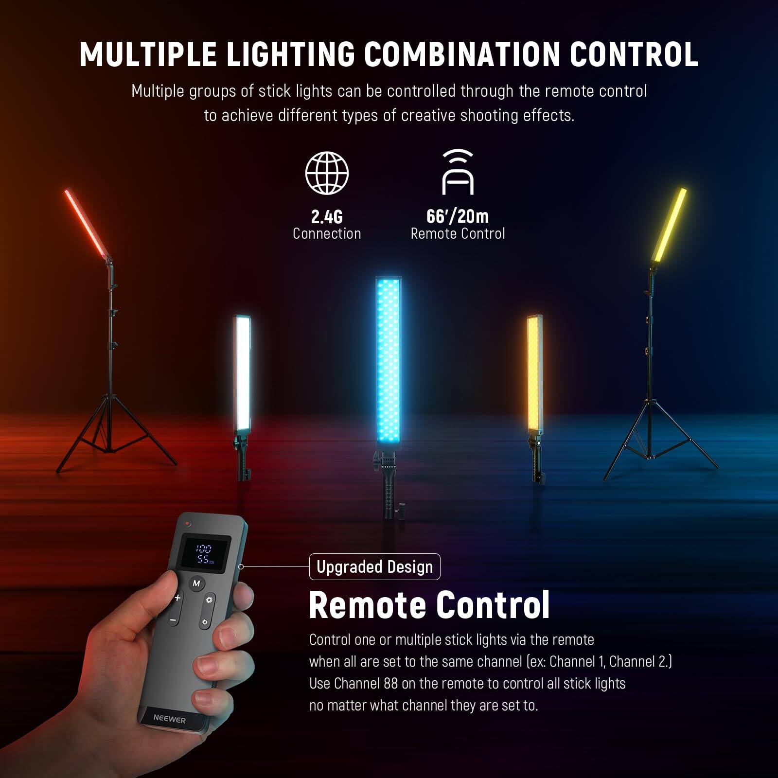 **MULTIPLE LIGHTING COMBINATION CONTROL**

Multiple groups of stick lights can be controlled through the remote control to achieve different types of creative shooting effects.

- **2.4G Connection**
- **66'/20m Remote Control**

**Upgraded Design**

**Remote Control**

Control one or multiple stick lights via the remote when all are set to the same channel (ex: Channel 1, Channel 2). Use Channel 88 on the remote to control all stick lights no matter what channel they are set to.