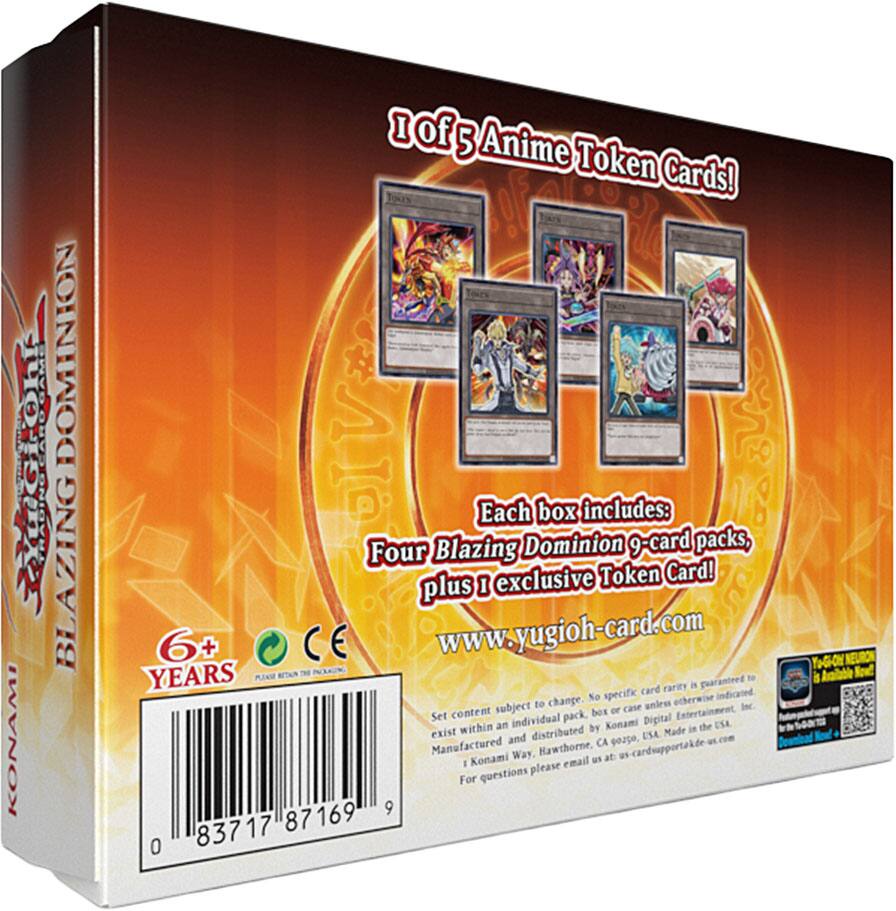 1 of 5 Anime Token Cards!  
Each box includes:  
Four Blazing Dominion 9-card packs, plus 1 exclusive Token Card!  
www.yugioh-card.com  

6+ YEARS  
CE  

Set content subject to change. No specific card rarity is guaranteed unless otherwise indicated.  
Content within an individual pack, box or case unless otherwise indicated.  
Manufactured and distributed by Konami Digital Entertainment, Inc.,  
Konami Way, Hawthorne, CA 90250. Made in the USA.  
For questions please email us at yugioh-cardsupport@konami.com  

Konami  
Blazing Dominion