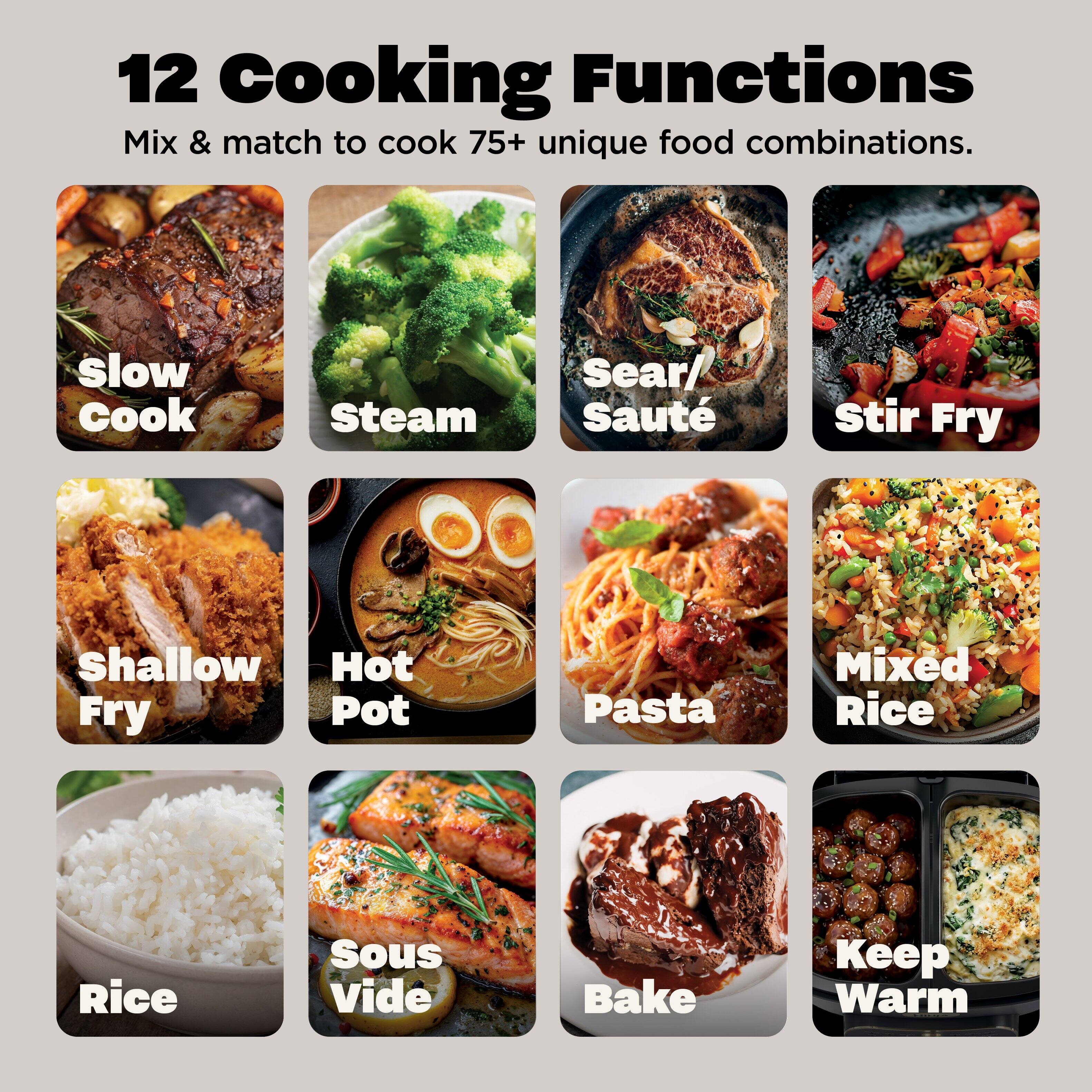 12 Cooking Functions  
Mix & match to cook 75+ unique food combinations.  

- Slow Cook  
- Steam  
- Sear/ Sauté  
- Stir Fry  
- Shallow Fry  
- Hot Pot  
- Pasta  
- Mixed Rice  
- Rice  
- Sous Vide  
- Bake  
- Keep Warm