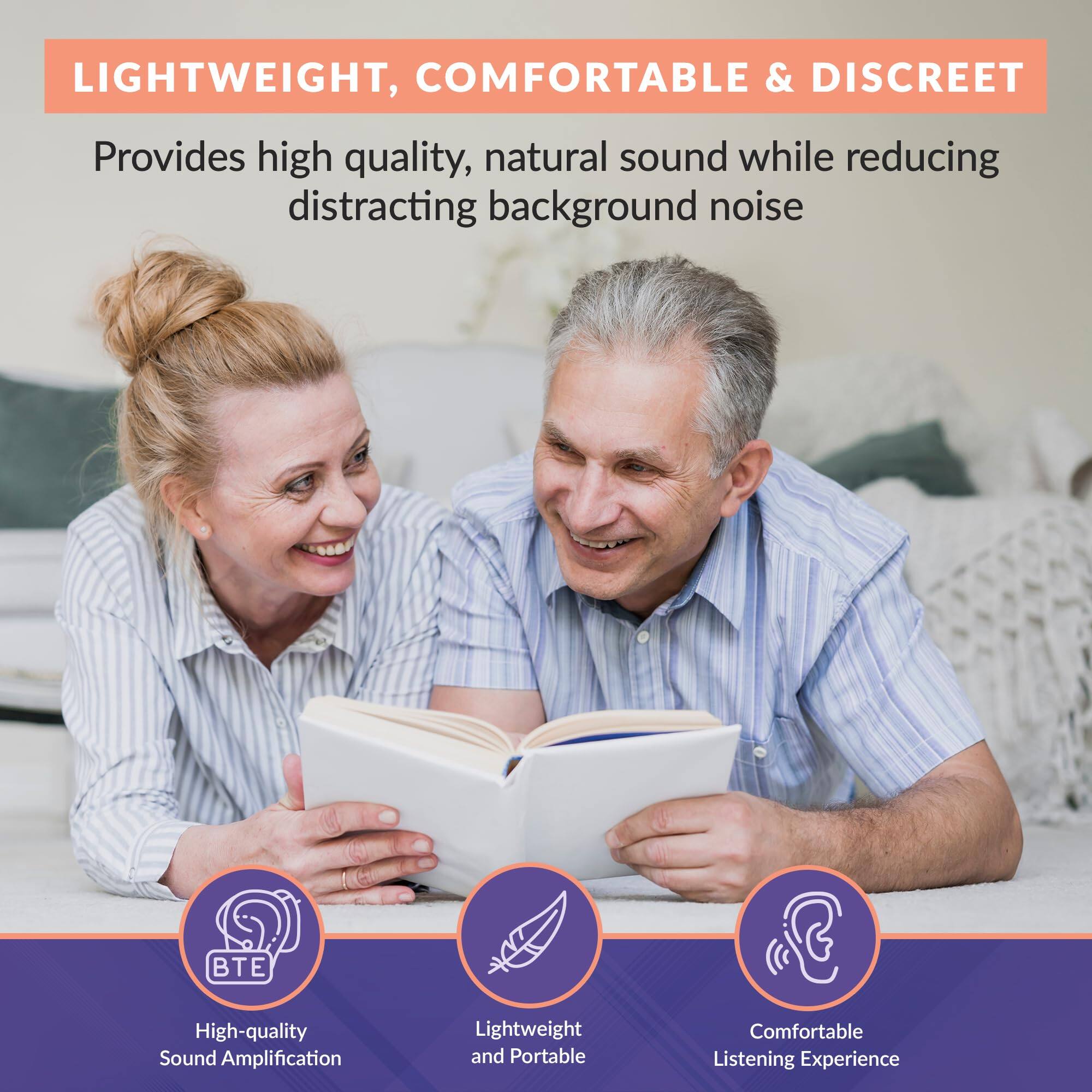 LIGHTWEIGHT, COMFORTABLE & DISCREET

Provides high quality, natural sound while reducing distracting background noise

- BTE
  High-quality Sound Amplification

- Lightweight and Portable

- Comfortable Listening Experience