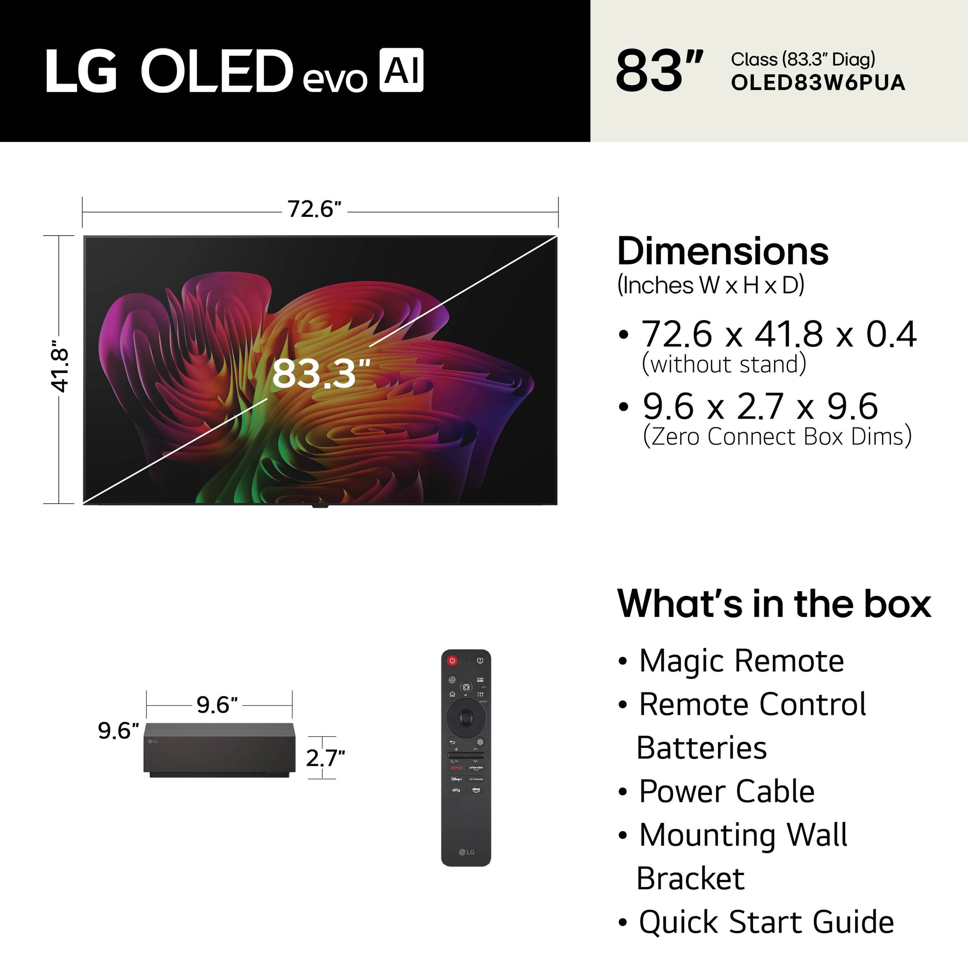 LG OLED evo AI Class (83.3" Diag)  
83" OLED83W6PUA  

Dimensions (Inches W x H x D)  
- 72.6 x 41.8 x 0.4 (without stand)  
- 9.6 x 2.7 x 9.6 (Zero Connect Box Dims)  

What's in the box  
- Magic Remote  
- Remote Control  
- Batteries  
- Power Cable  
- Mounting Wall Bracket  
- Quick Start Guide