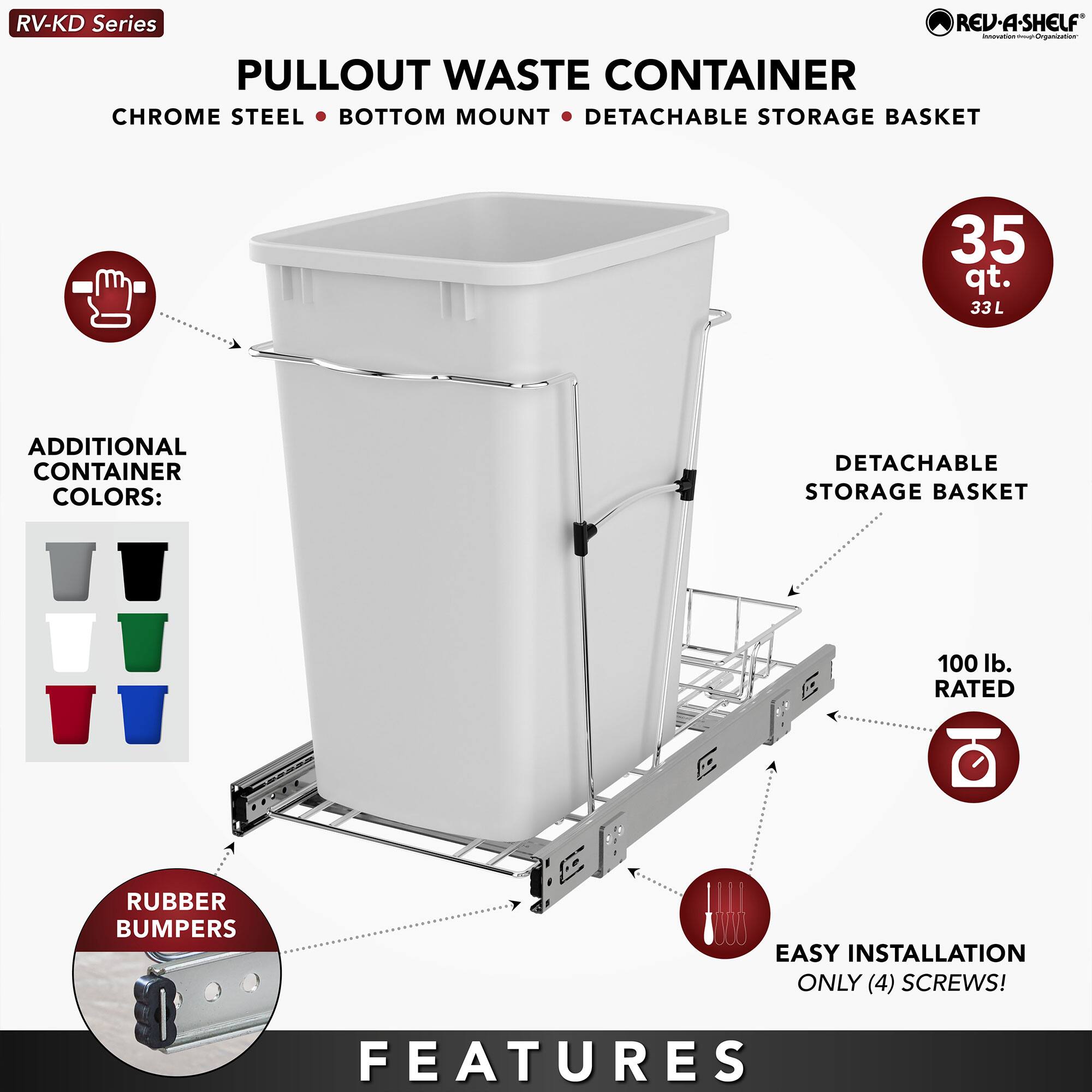 RV-KD Series  
PULLOUT WASTE CONTAINER  
CHROME STEEL • BOTTOM MOUNT • DETACHABLE STORAGE BASKET  

35 qt.  
33 L  

ADDITIONAL CONTAINER COLORS:  
[Images of different colored containers]  

RUBBER BUMPERS  

EASY INSTALLATION  
ONLY (4) SCREWS!  

FEATURES  
- DETACHABLE STORAGE BASKET  
- 100 lb. RATED  
- RUBBER BUMPERS  
- EASY INSTALLATION  
- ONLY (4) SCREWS!  

REV-A-SHELF  
Innovation for Organizers
