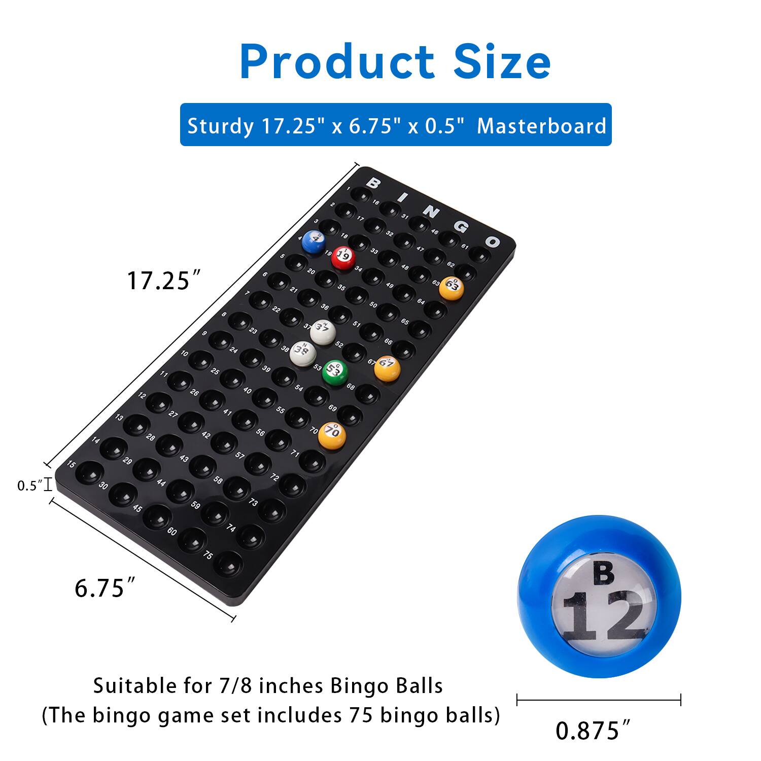 Product Size
Sturdy 17.25" x 6.75" x 0.5" Masterboard

17.25"
6.75"
0.5"

Suitable for 7/8 inches Bingo Balls
(The bingo game set includes 75 bingo balls)

0.875"