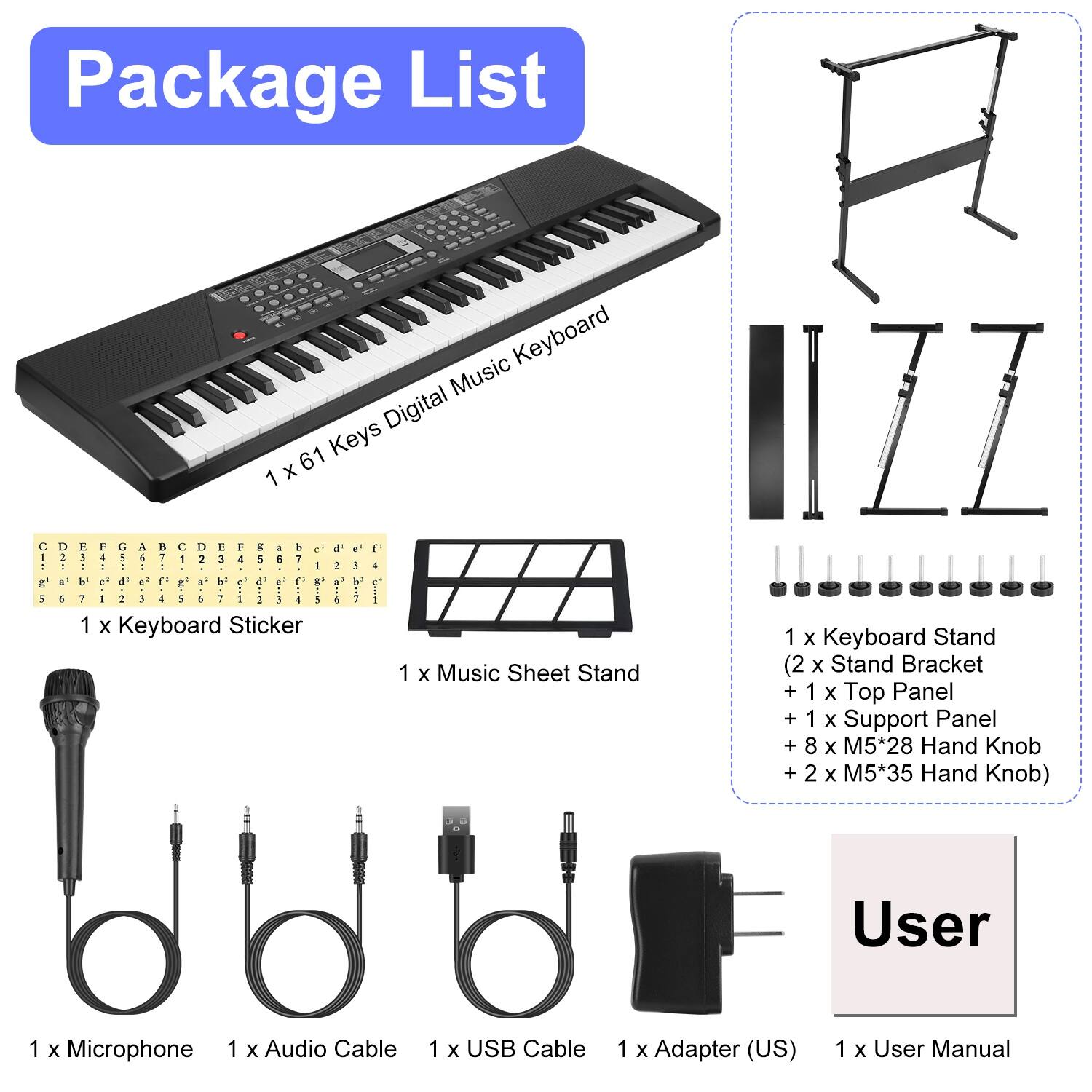 Package List

- 1 x 61 Keys Digital Music Keyboard
- 1 x Keyboard Sticker
- 1 x Music Sheet Stand
- 1 x Keyboard Stand (2 x Stand Bracket + 1 x Top Panel + 1 x Support Panel + 8 x M5*28 Hand Knob + 2 x M5*35 Hand Knob)
- 1 x Microphone
- 1 x Audio Cable
- 1 x USB Cable
- 1 x Adapter (US)
- 1 x User Manual