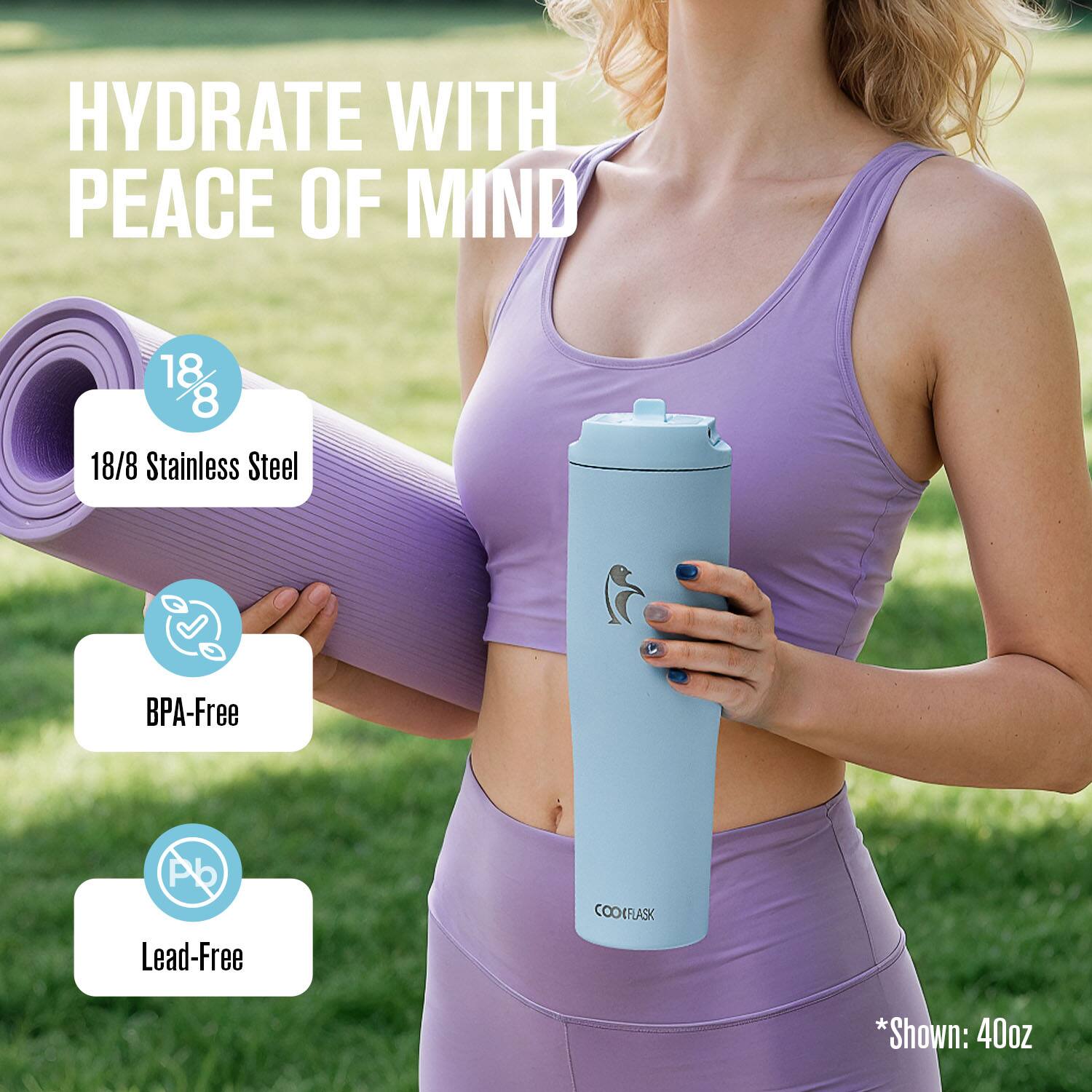 HYDRATE WITH PEACE OF MIND

18/8 Stainless Steel  
BPA-Free  
Lead-Free

*Shown: 40oz