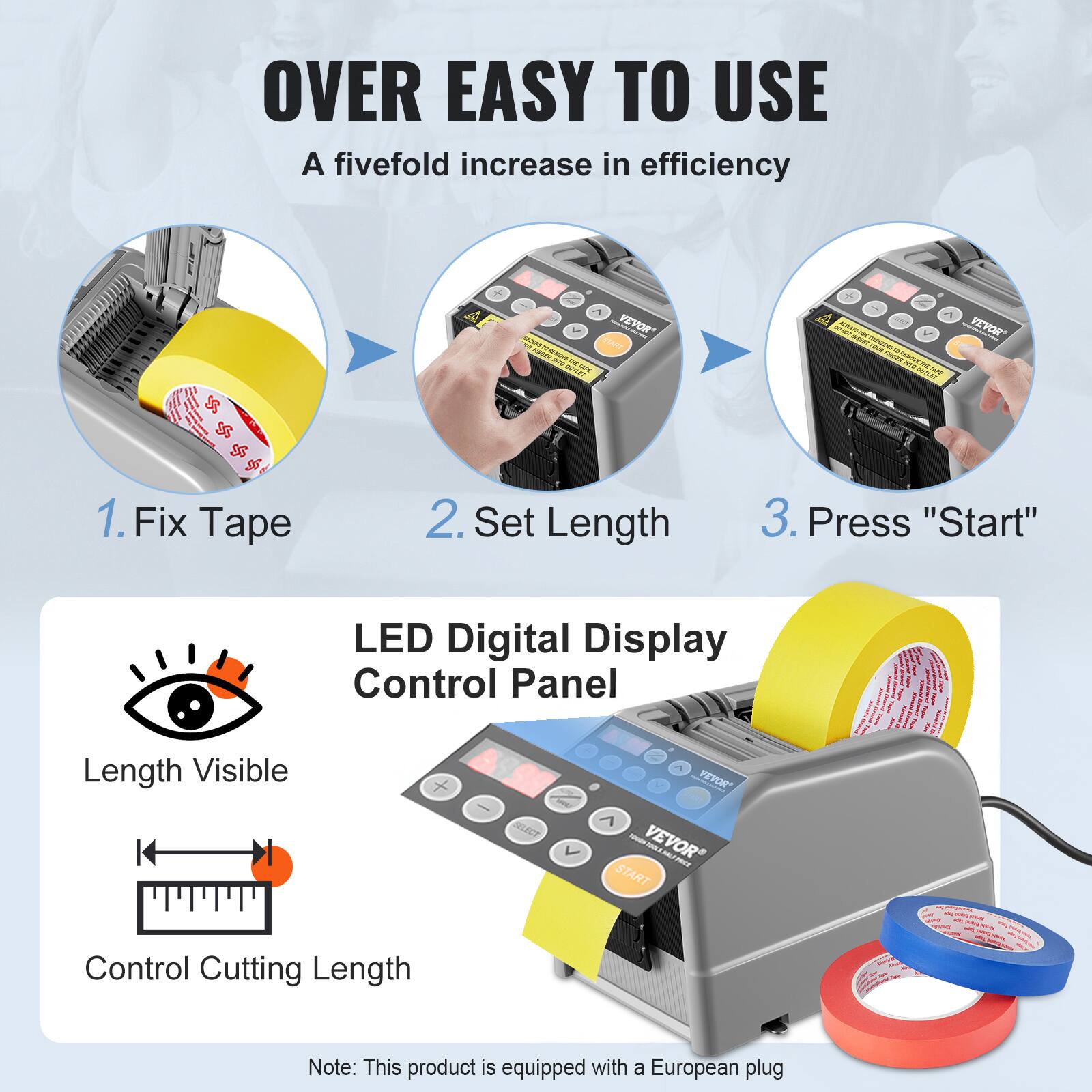 OVER EASY TO USE  
A fivefold increase in efficiency  

1. Fix Tape  
2. Set Length  
3. Press "Start"  

LED Digital Display Control Panel  
- Length Visible  
- Control Cutting Length  

Note: This product is equipped with a European plug