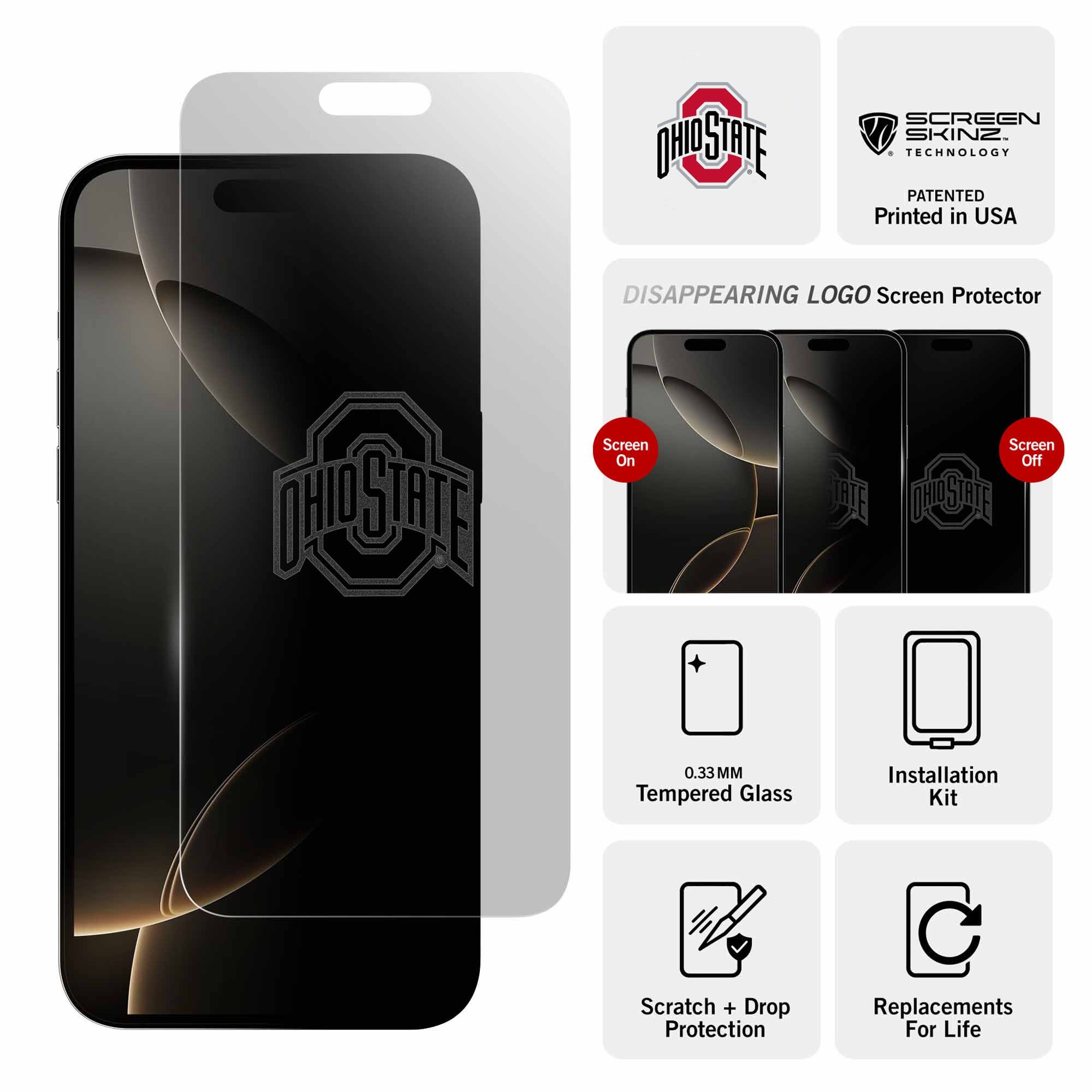 - OHIO STATE
- SCREEN SKINZ TECHNOLOGY
- PATENTED
- Printed in USA

- DISAPPEARING LOGO Screen Protector
  - Screen On
  - Screen Off

- 0.33MM Tempered Glass
- Installation Kit
- Scratch + Drop Protection
- Replacements For Life