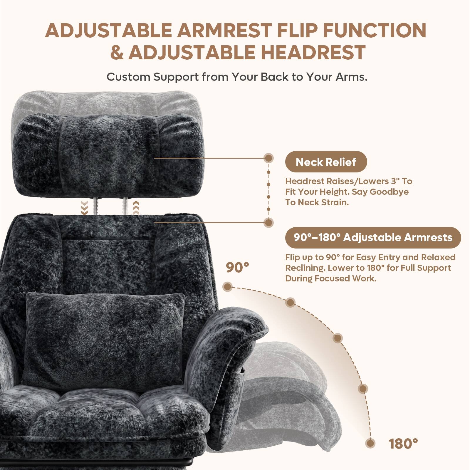 ADJUSTABLE ARMREST FLIP FUNCTION & ADJUSTABLE HEADREST

Custom Support from Your Back to Your Arms.

Neck Relief
Headrest Raises/Lowers 3" To Fit Your Height. Say Goodbye To Neck Strain.

90°-180° Adjustable Armrests
Flip up to 90° for Easy Entry and Relaxed Reclining. Lower to 180° for Full Support During Focused Work.