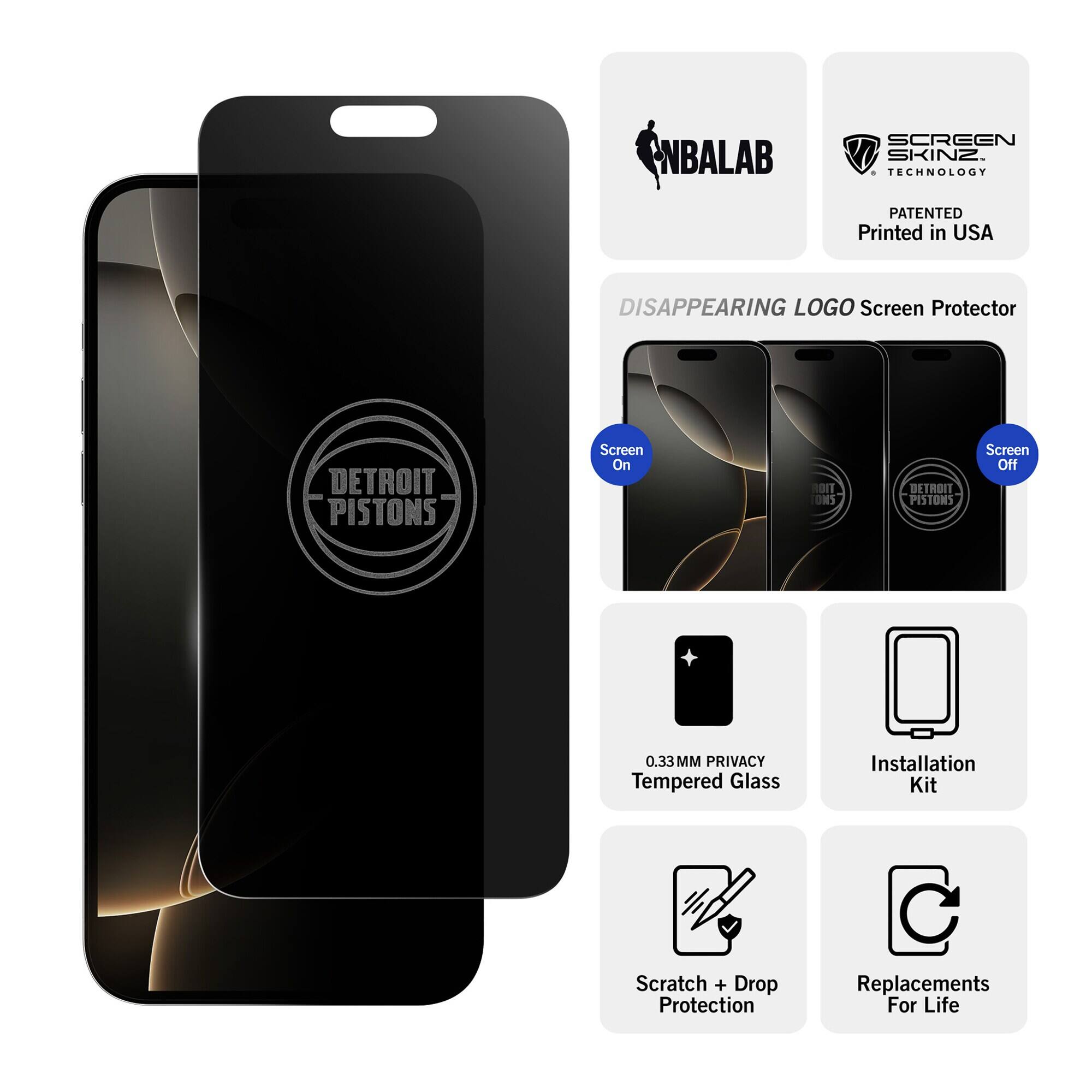 NBALAB  
SCREEN SKINZ TECHNOLOGY  
PATENTED Printed in USA  
DISAPPEARING LOGO Screen Protector  
DETROIT PISTONS  
Screen On  
Screen Off  
0.33MM PRIVACY Tempered Glass  
Installation Kit  
Scratch + Drop Protection  
Replacements For Life