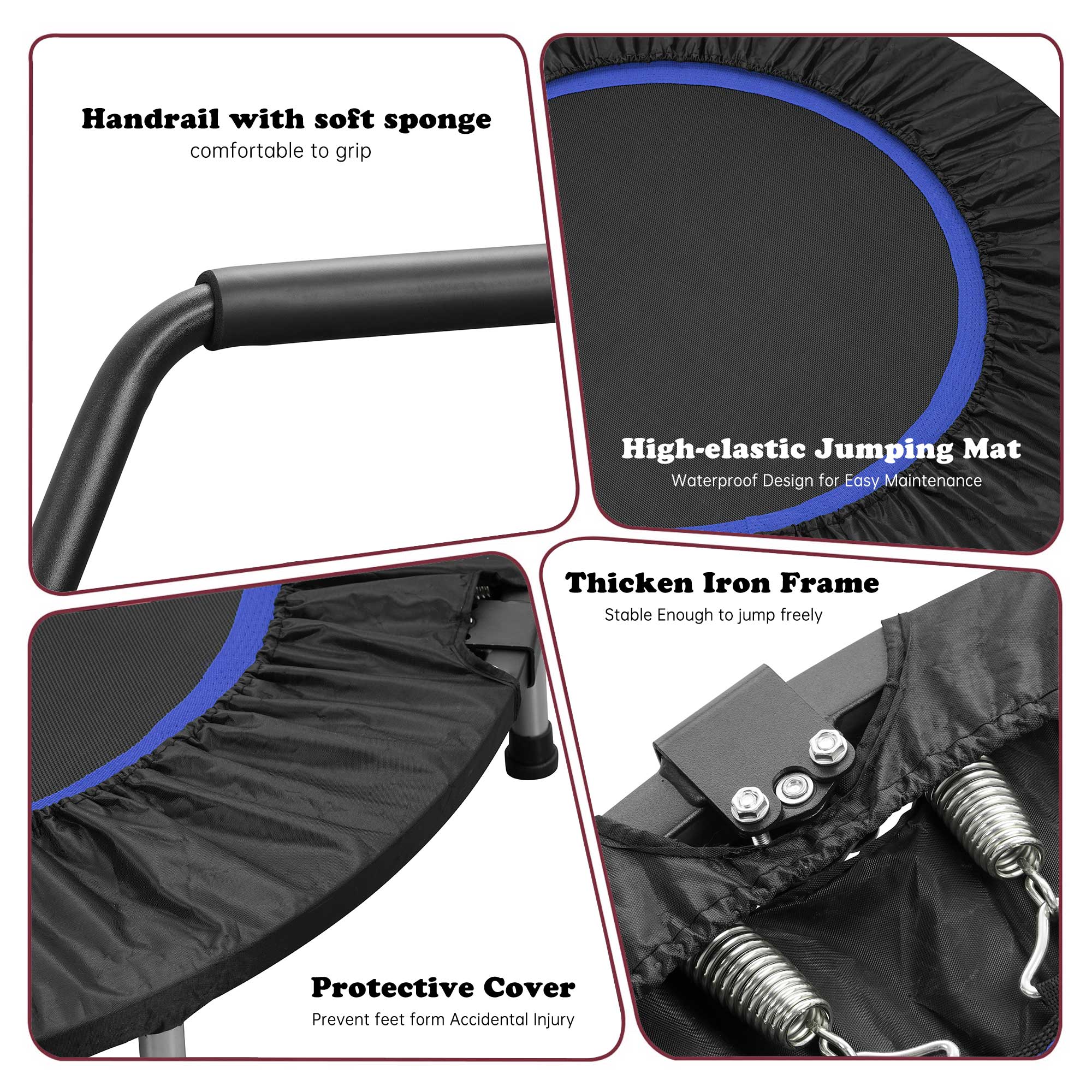 Handrail with soft sponge comfortable to grip

High-elastic Jumping Mat Waterproof Design for Easy Maintenance

Thicken Iron Frame Stable Enough to jump freely

Protective Cover Prevent feet form Accidental Injury