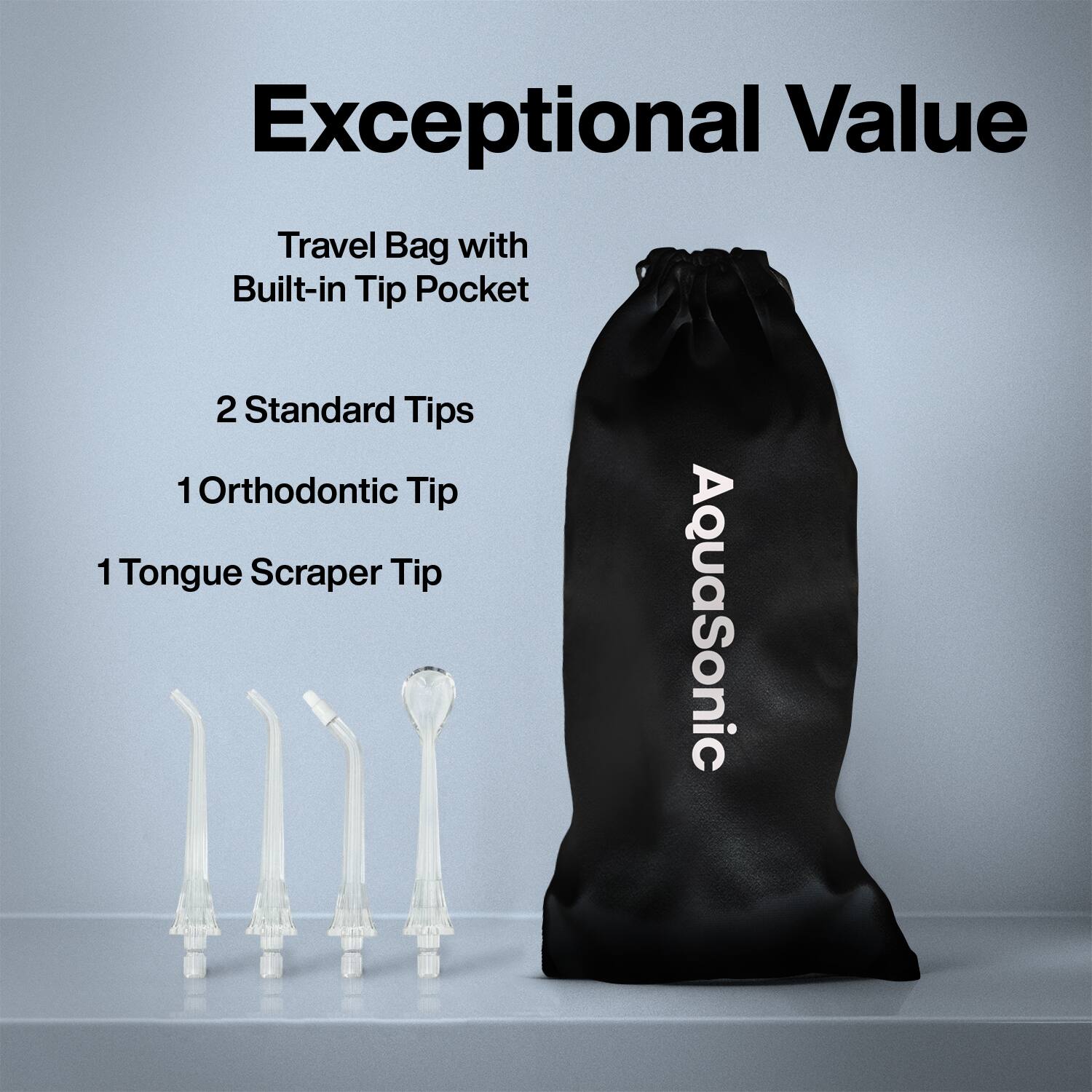 Exceptional Value

Travel Bag with Built-in Tip Pocket

2 Standard Tips

1 Orthodontic Tip

1 Tongue Scraper Tip

AquaSonic