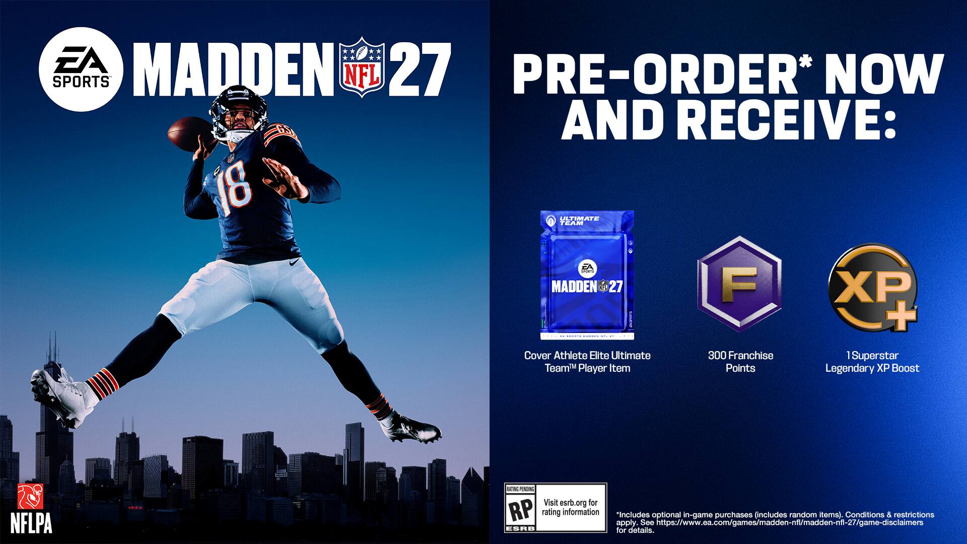 EA Sports Madden 27 Pre-Order* Now and receive: 18 Ultimate Team EA Madden 27 F XP I SNr + - - .. Cover Athlete Elite Ultimate 300 Franchise Superstar Team Player Item Points Legendary XP Boost NFLPA LASING PUNDING Visit esrb.org for RP rating information "Includes See optional in-game purchases (includes random items). Conditions & restrictions apply. tps://www.ea.com/games/madden-nf/madden-nfl-27/game-disclaimers ESRB for details.