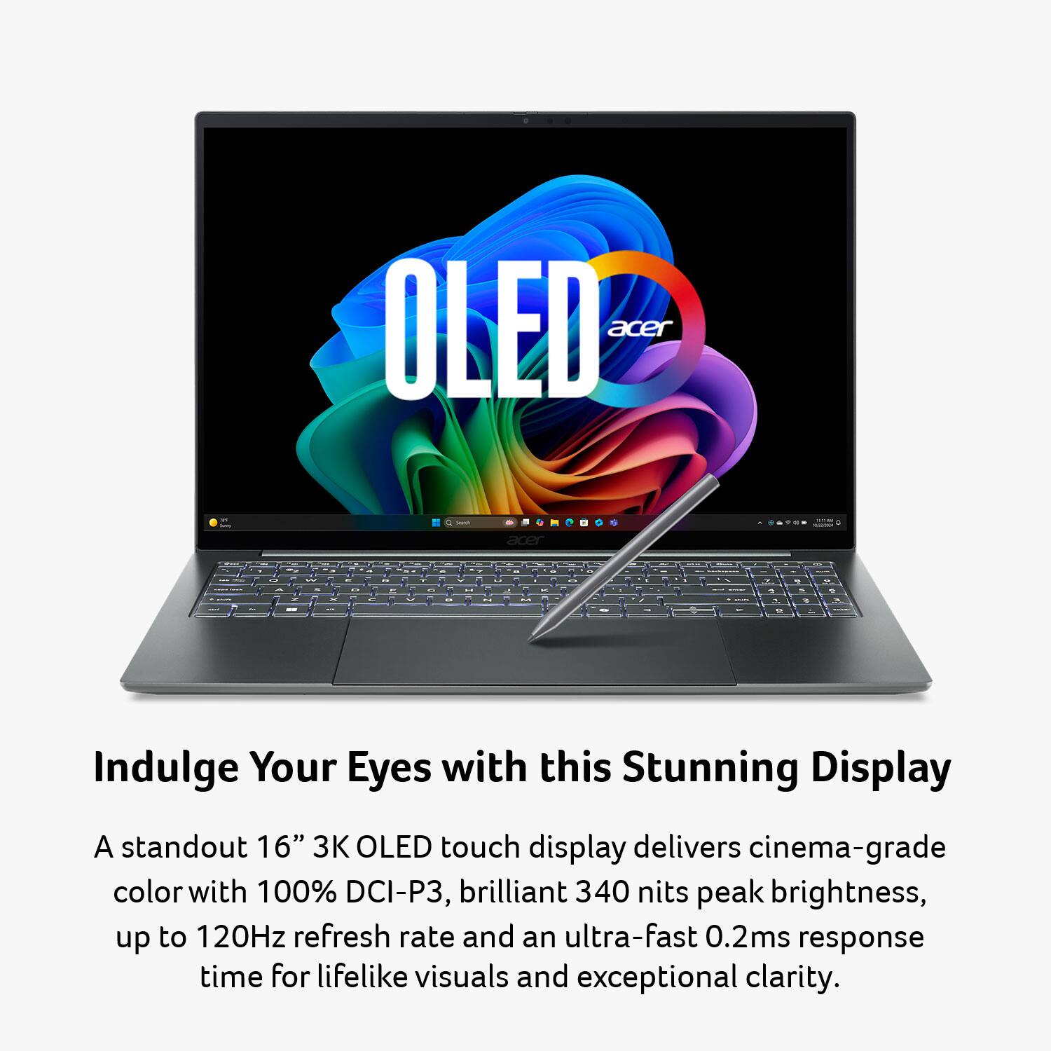 OLED acer

Indulge Your Eyes with this Stunning Display

A standout 16" 3K OLED touch display delivers cinema-grade color with 100% DCI-P3, brilliant 340 nits peak brightness, up to 120Hz refresh rate and an ultra-fast 0.2ms response time for lifelike visuals and exceptional clarity.