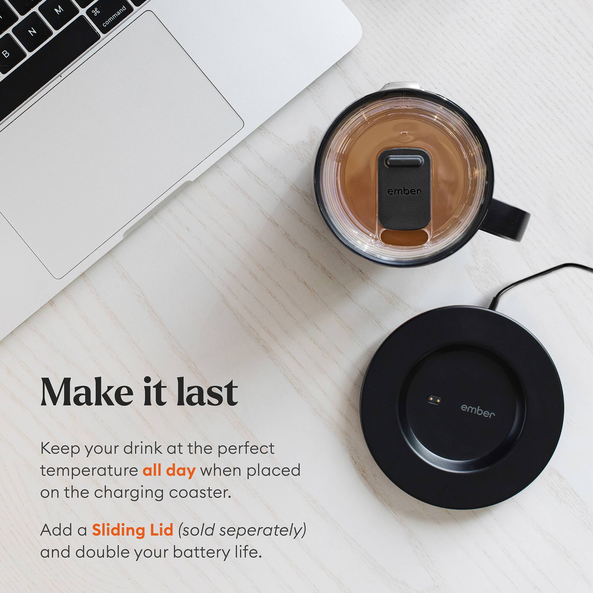 Make it last

Keep your drink at the perfect temperature all day when placed on the charging coaster.

Add a Sliding Lid (sold separately) and double your battery life.