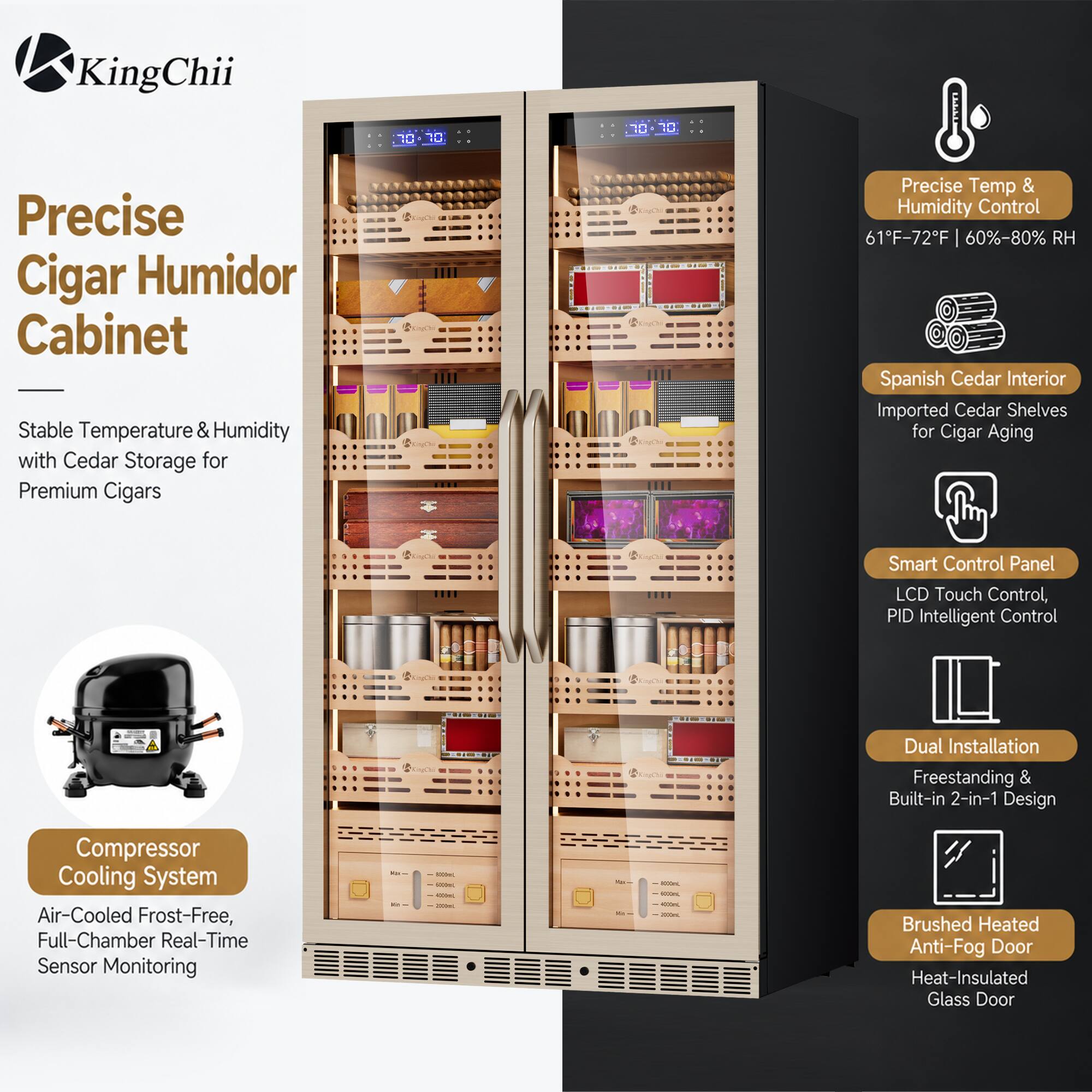 KingChii

70

70 
Precise Cigar Humidor Cabinet Stable Temperature & Humidity with Cedar Storage for Premium Cigars
Precise Temp & Humidity Control 61F-72F 60%-80% RH Spanish Cedar Interior Imported Cedar Shelves for Cigar Aging
Smart Control Panel LCD Touch Control, PID Intelligent Control
$10

%
Dual Installation Freestanding & Built-in 2-in-1 Design
Compressor Cooling System Air-Cooled Frost-Free, Full-Chamber Real-Time Sensor Monitoring
DE - 
1000ml 10000 -  000ml
Que W -
HOODL 10000 - 200mL
Brushed Heated Anti-Fog Door Heat-Insulated Glass Door