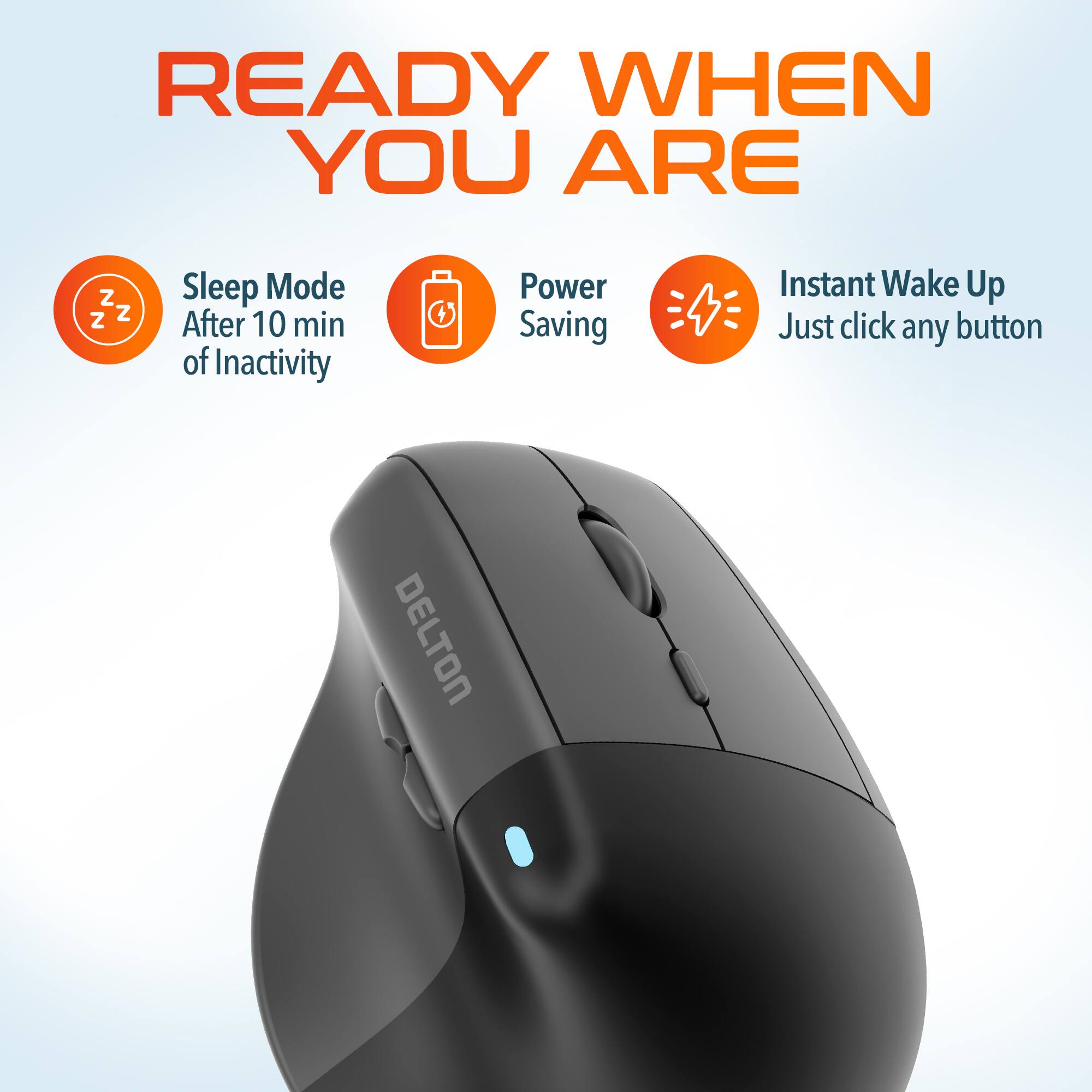 READY WHEN YOU ARE

Z Z Z
Sleep Mode After 10 min of Inactivity
Power Saving
Instant Wake Up Just click any button
DELTON