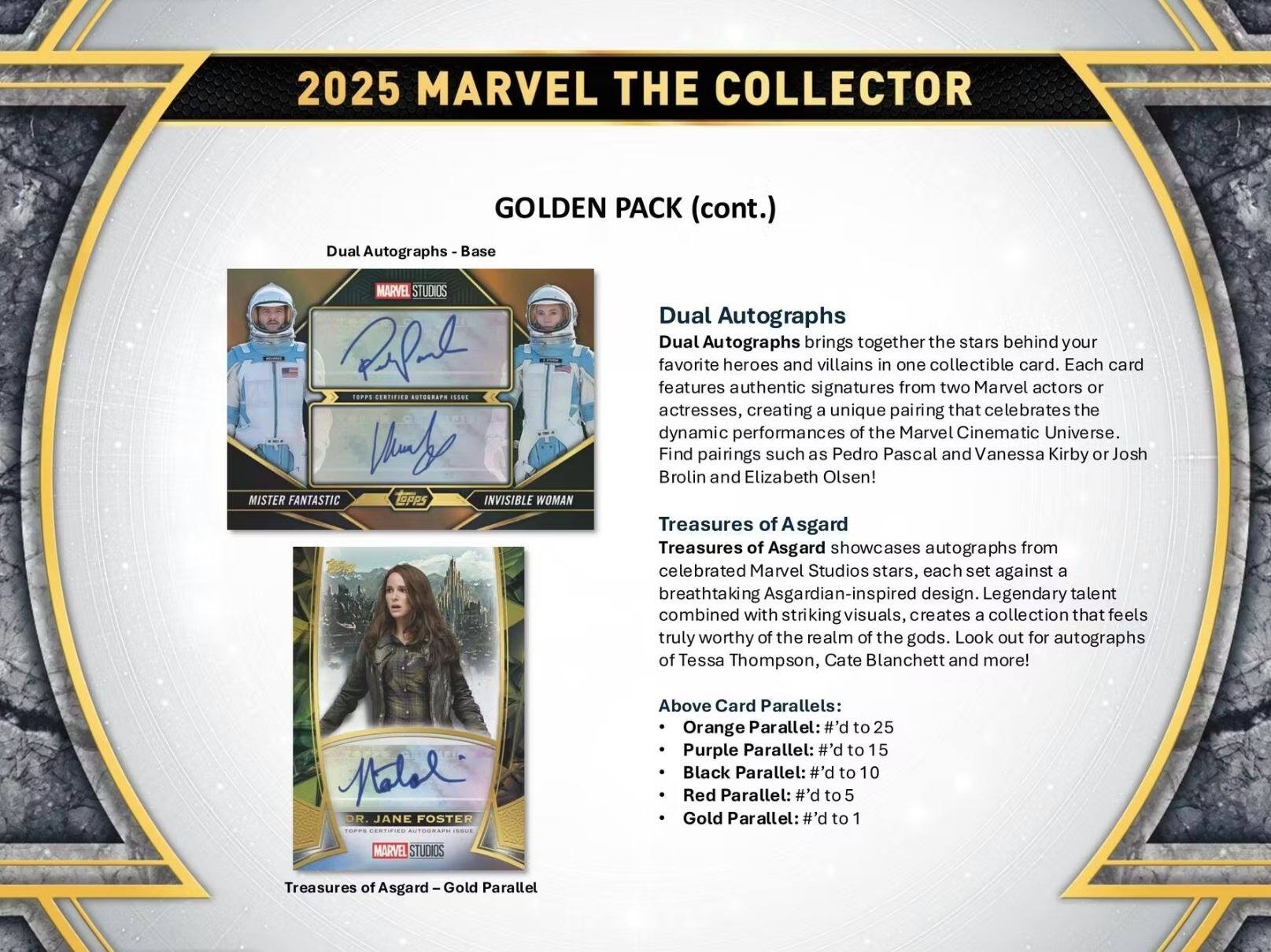 2025 MARVEL THE COLLECTOR GOLDEN PACK (cont.)  
Dual Autographs - Base  
MARVEL STUDIOS  
TOPPS  
BERTSES  
S0TRA7  
78  
MISTER FANTASTIC  
DPR  
INVISIBLE WOMAN  

Dual Autographs  
Dual Autographs brings together the stars behind your favorite heroes and villains in one collectible card. Each card features authentic signatures from two Marvel actors or actresses, creating a unique pairing that celebrates the dynamic performances of the Marvel Cinematic Universe. Find pairings such as Pedro Pascal and Vanessa Kirby or Josh Brolin and Elizabeth Olsen!  

Treasures of Asgard  
Treasures of Asgard showcases autographs from celebrated Marvel Studios stars, each set against a breathtaking Asgardian-inspired design. Legendary talent combined with striking visuals, creates a collection that feels truly worthy of the realm of the gods. Look out for autographs of Tessa Thompson, Cate Blanchett and more!  

Above Card Parallels:  
- Orange Parallel: #’d to 25  
- Purple Parallel: #’d to 15  
- Black Parallel: #’d to 10  
- Red Parallel: #’d to 5  
- Gold Parallel: