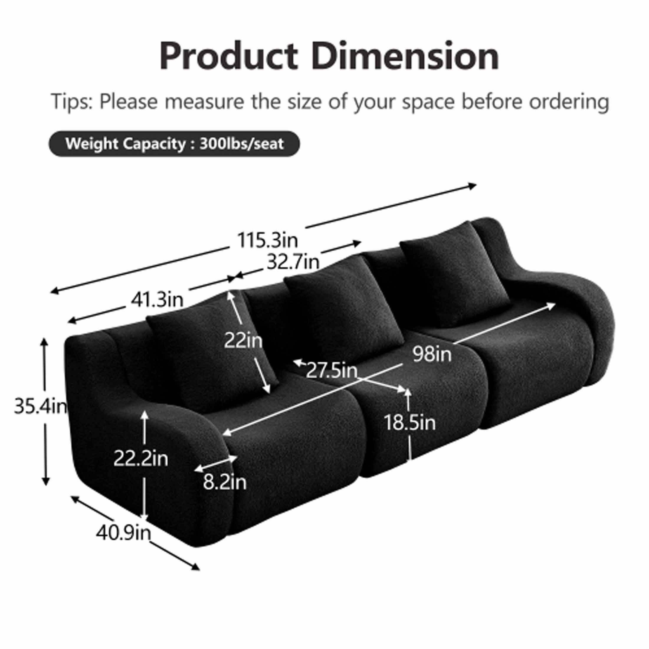 Product Dimension

Tips: Please measure the size of your space before ordering

Weight Capacity: 300lbs/seat

- 115.3in
- 32.7in
- 41.3in
- 22in
- 27.5in
- 98in
- 35.4in
- 22.2in
- 8.2in
- 40.9in
- 18.5in