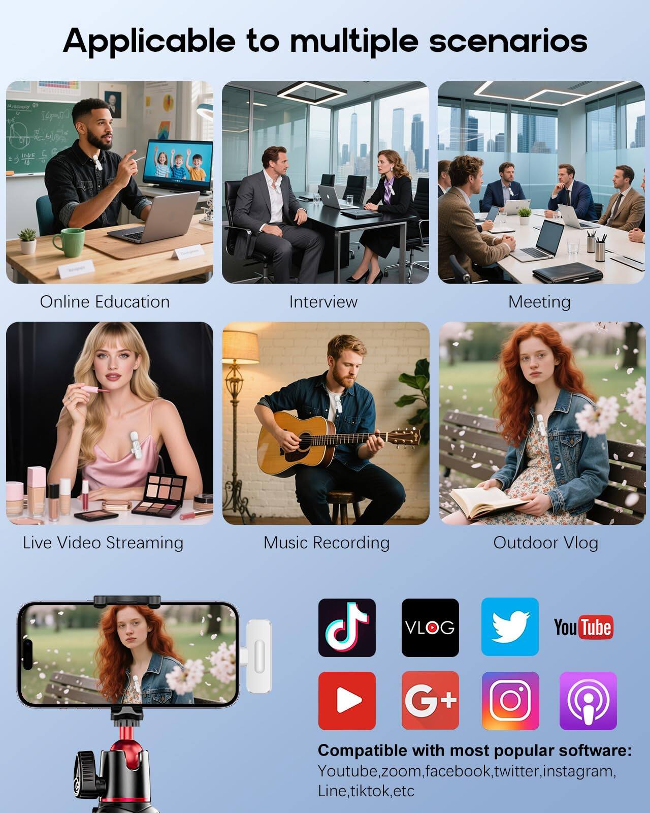 Applicable to multiple scenarios

- Online Education
- Interview
- Meeting
- Live Video Streaming
- Music Recording
- Outdoor Vlog

Compatible with most popular software: Youtube, zoom, facebook, twitter, instagram, Line, tiktok, etc