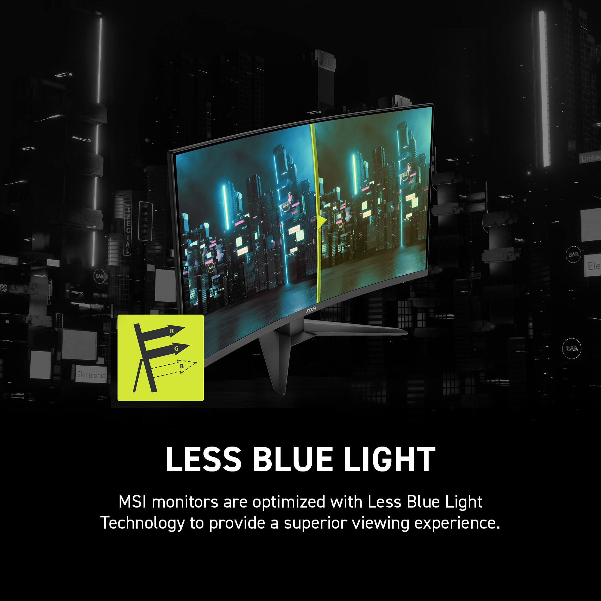 LESS BLUE LIGHT
MSI monitors are optimized with Less Blue Light Technology to provide a superior viewing experience.
