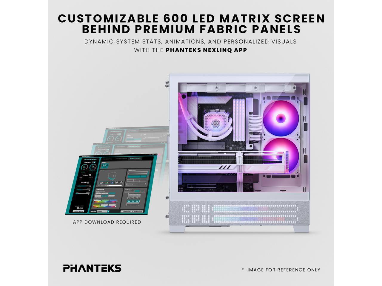 CUSTOMIZABLE 600 LED MATRIX SCREEN BEHIND PREMIUM FABRIC PANELS

DYNAMIC SYSTEM STATS, ANIMATIONS, AND PERSONALIZED VISUALS WITH THE PHANTEKS NEXLINQ APP

APP DOWNLOAD REQUIRED

PHANTEKS

* IMAGE FOR REFERENCE ONLY