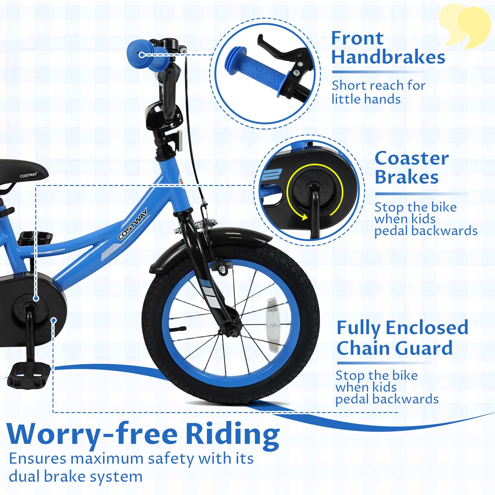 Front Handbrakes  
Short reach for little hands  

Coaster Brakes  
Stop the bike when kids pedal backwards  

Fully Enclosed Chain Guard  
Stop the bike when kids pedal backwards  

Worry-free Riding  
Ensures maximum safety with its dual brake system
