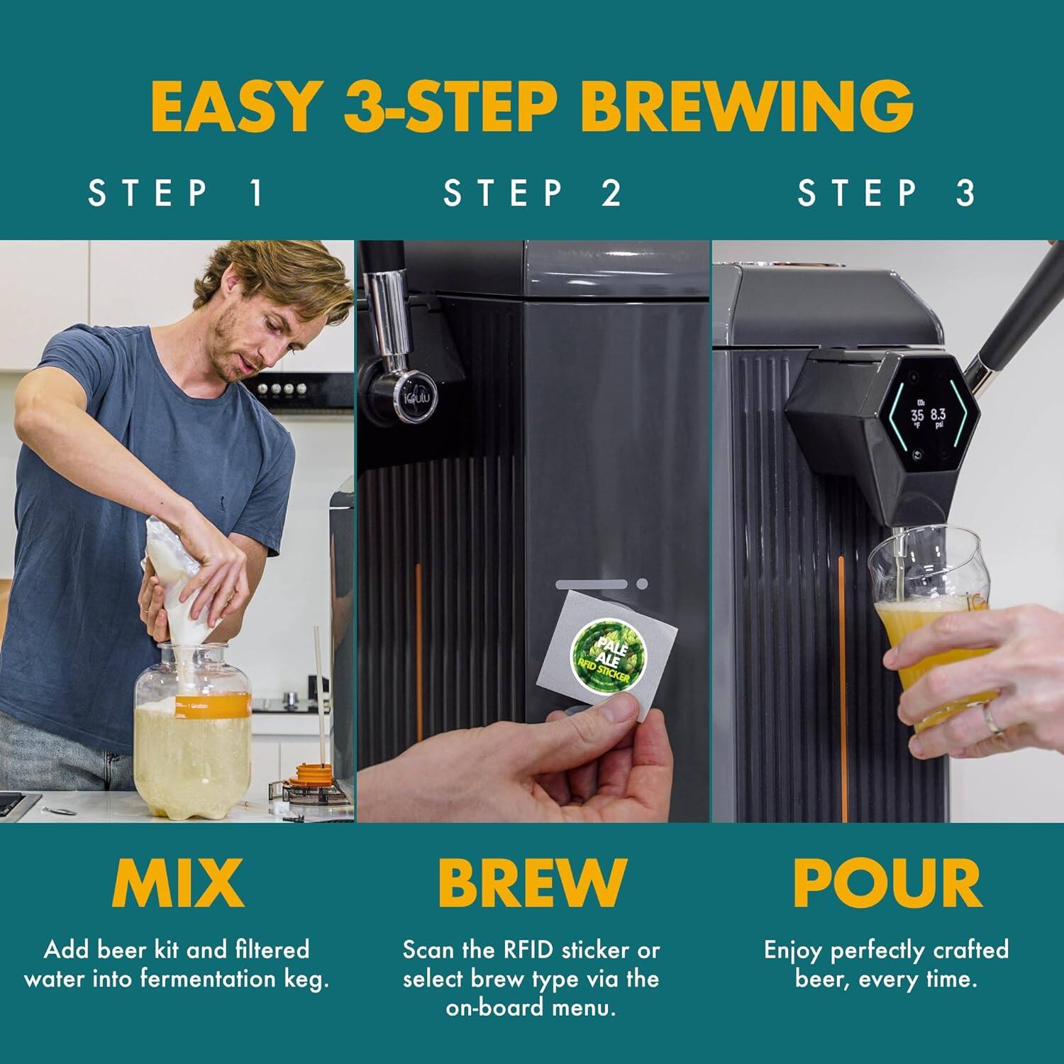 EASY 3-STEP BREWING

STEP 1
MIX
Add beer kit and filtered water into fermentation keg.

STEP 2
BREW
Scan the RFID sticker or select brew type via the on-board menu.

STEP 3
POUR
Enjoy perfectly crafted beer, every time.