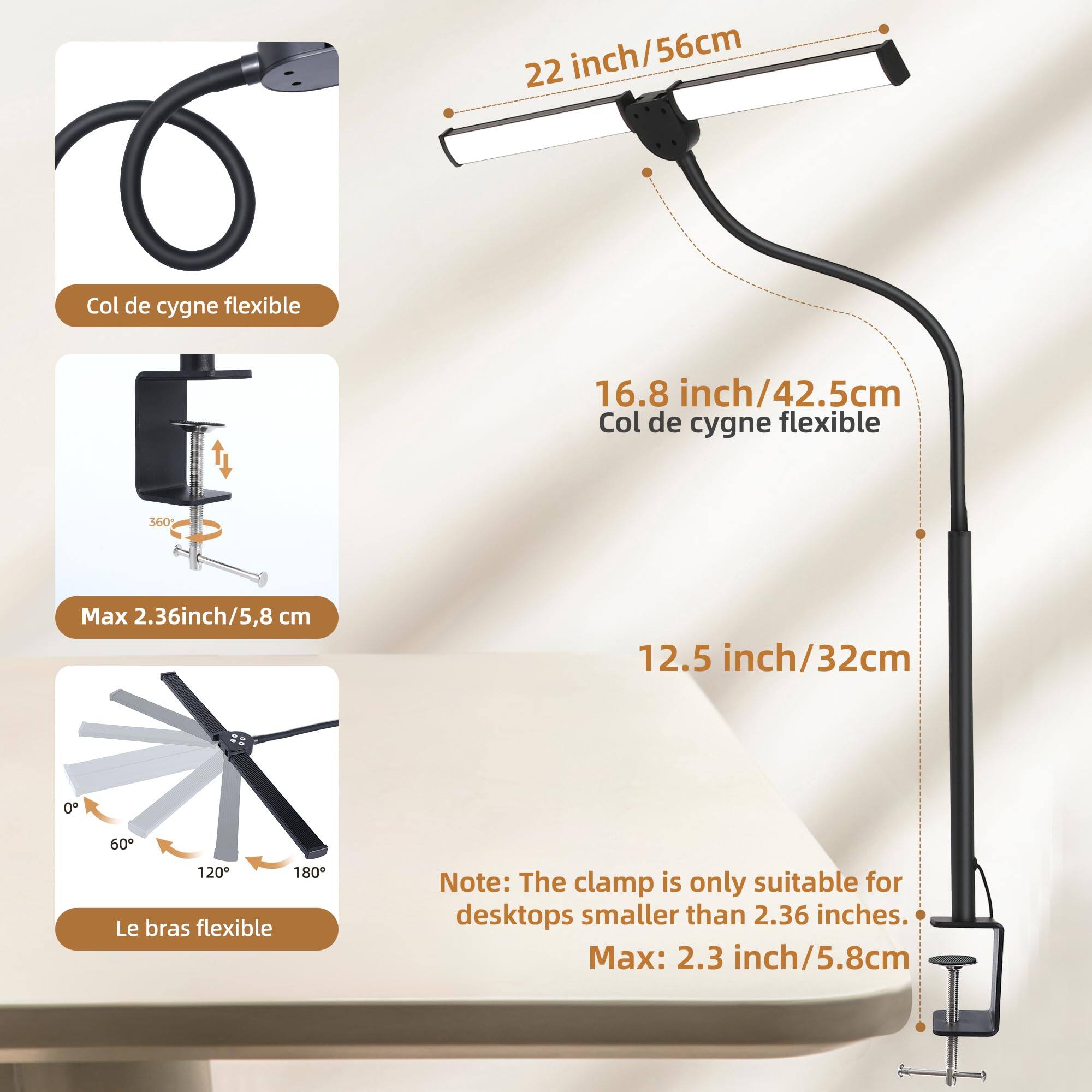 22 inch/56cm Col de cygne flexible  
16.8 inch/42.5cm Col de cygne flexible  
360°  
Max 2.36 inch/5.8 cm  
12.5 inch/32cm  
0° 60° 120° 180+  
Le bras flexible  

Note: The clamp is only suitable for desktops smaller than 2.36 inches.  
Max: 2.3 inch/5.8cm