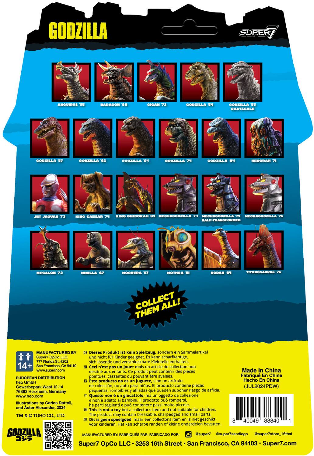 Here is the corrected and grouped text:

**Characters:**
- Godzilla
- Anguirus
- Baragon
- Super Anguirus
- Gigan
- King Ghidorah
- Hedorah
- Jet Jaguar
- King Caesar
- Kino Ohidora
- Hechagobzilla
- Mechagodzilla
- Mechagodzilla Half-Transformed
- Megaloman
- Minilla
- Moguera
- Mothra
- Rodan
- Titanosaurus

**Text:**
- Collect All!
- Dieses Produkt kein Spielzeug, sondern Sammelartikel Super7 OpCo LLC. und nicht Kinder geeignet. kann scharfkantige, Florida #202 sich lösende und verschluckbare Kleinteile enthalten. 14+ Francisco, 4110 Ceci n'est pas un jouet mais un article de collection Super7 OpCo LLC. destiné aux enfants. produit peut contenir des pièces Made In China pointues, cassantes pouvant être avalées. Fabriqué en Chine EUROPEAN DISTRIBUTION Este producto no es juguete, sino artículo de colección, apto para niños. producto contiene piezas (JUL2024PDW) Gewerbepark 76863 Herxheim, Germany pequeñas, rompibles afiladas que pueden suponer riesgo de asfixia. www.heo.com Questo giocattolo non è un giocattolo, ma un articolo di collezione, non adatto ai bambini. Il prodotto contiene piccoli, spigoli acuti e pezzi che possono essere ingoiati. 
- Made in China
- Manufactured by Super7 OpCo LLC, San Francisco, CA 94103
- European Distribution by Heo GmbH, West 12-14 Gewerbepark 76863 Herxheim, Germany
- Illustrations by Carlos Dattoli, TM & © Toho Co., Ltd.
- Manufactured by: Heo Sui Chong, 16th Floor, 16thth Street, San Francisco, CA 94103
- www.super7.com
- www.heo.com
- www.super7store.com
- www.heo.com
- www.super7store.com
- www.heo.com
- www.super