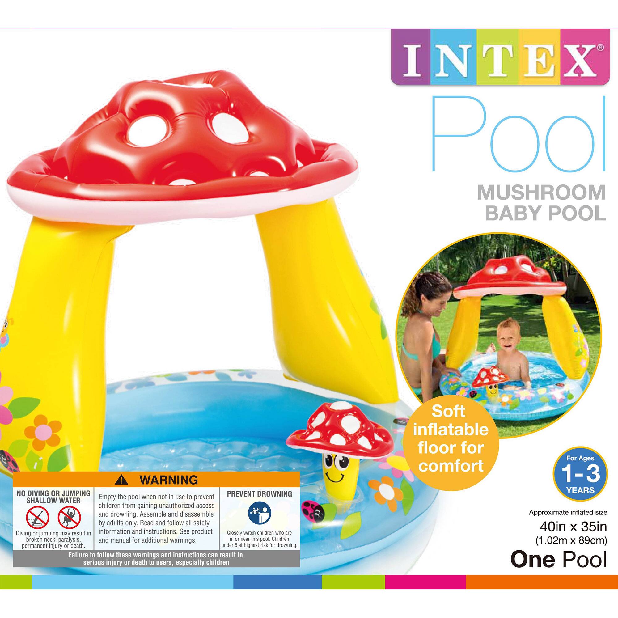 INTEX Pool  
Mushroom Baby Pool  

Soft inflatable floor for comfort  

For Ages 1-3 Years  
Approximate inflated size: 40in x 35in (1.02m x 89cm)  
One Pool  

WARNING  
NO DIVING OR JUMPING  
Diving or jumping may result in permanent injury or death.  

Empty the pool when not in use to prevent shallow water drowning. Assemble and disassemble by adults only. Read and follow all safety information and instructions. See product manual for additional warnings.  

PREVENT DROWNING  
Closest watch children who are under 5 highest risk for drowning. Failure to follow these warnings and instructions can result in serious injury or death to users, especially children.