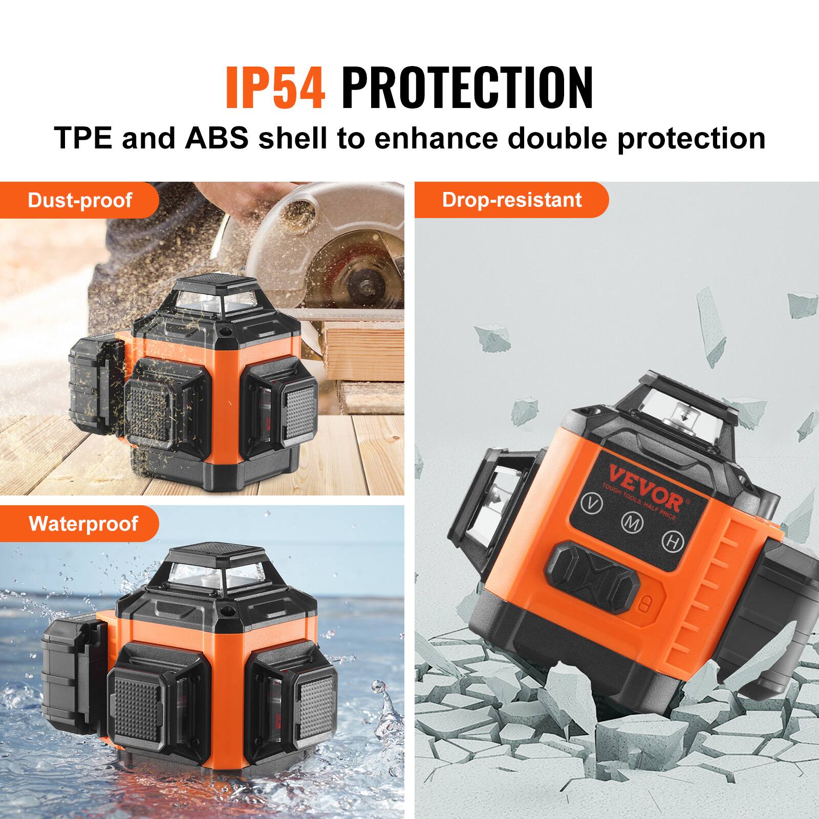 IP54 PROTECTION  
TPE and ABS shell to enhance double protection  
Dust-proof  
Drop-resistant  
Waterproof  

VEVOR  
TOUGH TOOLS TAKE PRICE