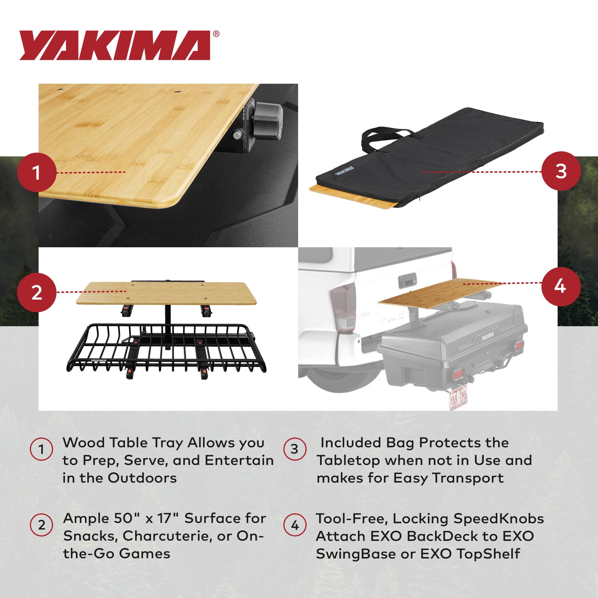YAKIMA

1. Wood Table Tray Allows you to Prep, Serve, and Entertain in the Outdoors
2. Ample 50" x 17" Surface for Snacks, Charcuterie, or On-the-Go Games
3. Included Bag Protects the Tabletop when not in Use and makes for Easy Transport
4. Tool-Free, Locking SpeedKnobs Attach EXO BackDeck to EXO SwingBase or EXO TopShelf