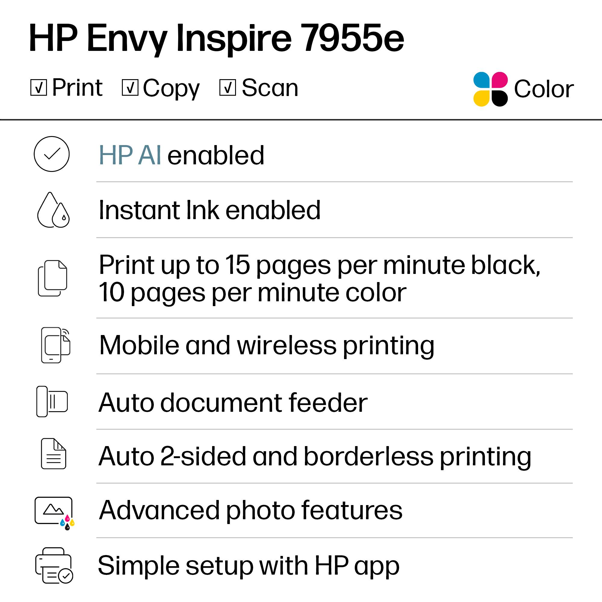 HP Envy Inspire 7955e

- Print
- Copy
- Scan

Color

- HP AI enabled
- Instant Ink enabled
- Print up to 15 pages per minute black, 10 pages per minute color
- Mobile and wireless printing
- Auto document feeder
- Auto 2-sided and borderless printing
- Advanced photo features
- Simple setup with HP app